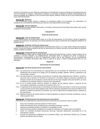 acuerdo con los hechos que son materia de controversia en el procedimiento, la que es evaluada por las partes en ese acto
a fin de manifestar su posición o alternativas al respecto. La propuesta conciliatoria no genera responsabilidad de la
persona encargada de la diligencia ni de la autoridad administrativa, debiendo constar ello en el acta correspondiente así
como la fórmula propuesta.
Artículo 148º.- Mediación
Los consumidores pueden someter a mediación la controversia surgida con el proveedor con anterioridad a la
tramitación de un procedimiento administrativo por infracción a las disposiciones de este Código.
Artículo 149º.- Acta de mediación
La propuesta que puede plantear el denunciado no constituye reconocimiento de los hechos denunciados, salvo que así
lo señale de manera expresa.
Subcapítulo III
El libro de reclamaciones
Artículo 150º.- Libro de reclamaciones
Los establecimientos comerciales deben contar con un libro de reclamaciones, en forma física o virtual. El reglamento
establece las condiciones, los supuestos y las demás especificaciones para el cumplimiento de la obligación señalada en el
presente artículo.
Artículo 151º.- Exhibición del libro de reclamaciones
A efectos del artículo 150º, los establecimientos comerciales deben exhibir, en un lugar visible y fácilmente accesible al
público, un aviso que indique la existencia del libro de reclamaciones y el derecho que tienen los consumidores de solicitarlo
cuando lo estimen conveniente.
Artículo 152º.- Entrega del libro de reclamaciones
Los consumidores pueden exigir la entrega del libro de reclamaciones para formular su queja o reclamo respecto de los
productos o servicios ofertados. Los establecimientos comerciales tienen la obligación de remitir al Indecopi la
documentación correspondiente al libro de reclamaciones cuando éste le sea requerido. En los procedimientos
sancionadores, el proveedor denunciado debe remitir la copia de la queja o reclamo correspondiente junto con sus
descargos.
Capítulo III
Asociaciones de consumidores
Artículo 153º.- Rol de las asociaciones de consumidores
153.1 Las asociaciones de consumidores son organizaciones que se constituyen de conformidad con las normas
establecidas para tal efecto en el Código Civil. Su finalidad es proteger, defender, informar y representar a los
consumidores y usuarios.
153.2 Las asociaciones de consumidores reconocidas por el Indecopi están legitimadas para interponer reclamos y
denuncias ante la Comisión de Protección al Consumidor y los demás órganos funcionales competentes del
Indecopi a nombre de sus asociados y de las personas que les hayan otorgado poder para tal efecto, así como
en defensa de los intereses colectivos o difusos de los consumidores.
153.3 En la vía judicial pueden promover procesos en defensa de los intereses difusos o colectivos de los
consumidores, sujetándose a lo previsto en los artículos 130º y 131º.
153.4 La legitimidad de las asociaciones de consumidores se extiende también para actuar a nombre de sus asociados
y de las personas que les hayan otorgado poder ante los organismos reguladores de los servicios públicos en los
procesos en materia de protección al consumidor, así como en defensa de los intereses difusos o colectivos de
los consumidores.
153.5 Mediante resolución de Consejo Directivo el Indecopi establece los órganos funcionales competentes a que se
refiere el párrafo 153.2.
Artículo 154º.- Prohibiciones para las asociaciones de consumidores
Para efectos de la independencia y transparencia de las asociaciones de consumidores, estas no pueden:
a. Incluir como asociadas a personas jurídicas con fines de lucro.
b. Percibir financiamiento de los proveedores que comercializan productos y servicios.
c. Dedicarse a actividades distintas a su finalidad o incompatibles con ella.
d. Destinar los fondos públicos entregados por concepto de multas para una finalidad distinta a la asignada.
e. Actuar con manifiesta temeridad presentando denuncias maliciosas debidamente sancionadas en la vía
administrativa o judicial.
f. Incumplir las disposiciones establecidas por el presente Código o las resoluciones emitidas por el Consejo
Directivo del Indecopi sobre la materia.
 