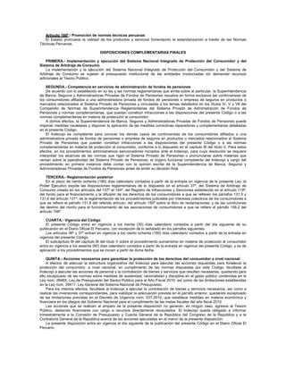 Artículo 160º.- Promoción de normas técnicas peruanas
El Estado promueve la calidad de los productos y servicios fomentando la estandarización a través de las Normas
Técnicas Peruanas.
DISPOSICIONES COMPLEMENTARIAS FINALES
PRIMERA.- Implementación y ejecución del Sistema Nacional Integrado de Protección del Consumidor y del
Sistema de Arbitraje de Consumo
La implementación y la ejecución del Sistema Nacional Integrado de Protección del Consumidor y del Sistema de
Arbitraje de Consumo se sujetan al presupuesto institucional de las entidades involucradas sin demandar recursos
adicionales al Tesoro Público.
SEGUNDA.- Competencia en servicios de administración de fondos de pensiones
De acuerdo con lo establecido en su ley y las normas reglamentarias que emita sobre el particular, la Superintendencia
de Banca, Seguros y Administradoras Privadas de Fondos de Pensiones resuelve en forma exclusiva las controversias de
los consumidores afiliados a una administradora privada de fondos de pensiones o empresa de seguros en productos o
mercados relacionados al Sistema Privado de Pensiones y vinculadas a los temas detallados en los títulos IV, V y VII del
Compendio de Normas de Superintendencia Reglamentarias del Sistema Privado de Administración de Fondos de
Pensiones y normas complementarias, que puedan constituir infracciones a las disposiciones del presente Código o a las
normas complementarias en materia de protección al consumidor.
A dichos efectos, la Superintendencia de Banca, Seguros y Administradoras Privadas de Fondos de Pensiones puede
imponer medidas cautelares y disponer la aplicación de las medidas correctivas reparadoras y complementarias detalladas
en el presente Código.
El Indecopi es competente para conocer los demás casos de controversias de los consumidores afiliados a una
administradora privada de fondos de pensiones o empresa de seguros en productos o mercados relacionados al Sistema
Privado de Pensiones que puedan constituir infracciones a las disposiciones del presente Código o a las normas
complementarias en materia de protección al consumidor, conforme a lo dispuesto en el capítulo III del título V. Para estos
efectos, en los procedimientos administrativos sancionadores iniciados ante el Indecopi, para cuya resolución se requiera
interpretar los alcances de las normas que rigen el Sistema Privado de Pensiones o pronunciarse sobre materias que
versan sobre la operatividad del Sistema Privado de Pensiones, el órgano funcional competente del Indecopi a cargo del
procedimiento en primera instancia debe contar con la opinión escrita de la Superintendencia de Banca, Seguros y
Administradoras Privadas de Fondos de Pensiones antes de emitir su decisión final.
TERCERA.- Reglamentación posterior
En el plazo de ciento ochenta (180) días calendario contados a partir de la entrada en vigencia de la presente Ley, el
Poder Ejecutivo expide las disposiciones reglamentarias de lo dispuesto en el artículo 37º; del Sistema de Arbitraje de
Consumo creado en los artículos del 137º al 144º; del Registro de Infracciones y Sanciones establecido en el artículo 119º;
del fondo para el financiamiento y la difusión de los derechos de los consumidores a que se refieren los párrafos 131.5 y
131.6 del artículo 131º; de la reglamentación de los procedimientos judiciales por intereses colectivos de los consumidores a
que se refiere el párrafo 131.8 del referido artículo; del artículo 150º sobre el libro de reclamaciones; y de las condiciones
del destino del monto para el funcionamiento de las asociaciones de consumidores a que se refiere el párrafo 156.2 del
artículo 156º.
CUARTA.- Vigencia del Código
El presente Código entra en vigencia a los treinta (30) días calendario contados a partir del día siguiente de su
publicación en el Diario Oficial El Peruano, con excepción de lo señalado en los párrafos siguientes.
Los artículos 36º y 37º entran en vigencia a los ciento ochenta (180) días calendario contados a partir de la entrada en
vigencia del presente Código.
El subcapítulo III del capítulo III del título V sobre el procedimiento sumarísimo en materia de protección al consumidor
entra en vigencia a los sesenta (60) días calendario contados a partir de la entrada en vigencia del presente Código, y es de
aplicación a los procedimientos que se inicien a partir de dicha fecha.
QUINTA.- Acciones necesarias para garantizar la protección de los derechos del consumidor a nivel nacional
A efectos de adecuar la estructura organizativa del Indecopi para ejecutar las acciones requeridas para fortalecer la
protección del consumidor, a nivel nacional, en cumplimiento de las normas dispuestas por este Código, facúltase al
Indecopi a ejecutar las acciones de personal y la contratación de bienes y servicios que resulten necesarias, quedando para
ello exceptuado de las normas sobre medidas de austeridad, racionalidad y disciplina en el gasto público contenidas en la
Ley núm. 29465, Ley de Presupuesto del Sector Público para el Año Fiscal 2010, así como de las limitaciones establecidas
en la Ley núm. 28411, Ley General del Sistema Nacional de Presupuesto.
Para los mismos efectos, facúltase al Indecopi a ejecutar la contratación de bienes y servicios necesarios, así como a
realizar las inversiones correspondientes, para viabilizar la adecuación prevista en el párrafo anterior, quedando exceptuado
de las limitaciones previstas en el Decreto de Urgencia núm. 037-2010, que establece medidas en materia económica y
financiera en los pliegos del Gobierno Nacional para el cumplimiento de las metas fiscales del año fiscal 2010.
Las acciones que se realicen al amparo de la presente disposición no generan, en ningún caso, egresos al Tesoro
Público, debiendo financiarse con cargo a recursos directamente recaudados. El Indecopi queda obligado a informar
trimestralmente a la Comisión de Presupuesto y Cuenta General de la República del Congreso de la República y a la
Contraloría General de la República acerca de las acciones ejecutadas en el marco de la presente disposición.
La presente disposición entra en vigencia el día siguiente de la publicación del presente Código en el Diario Oficial El
Peruano.
 