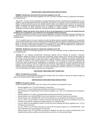 DISPOSICIONES COMPLEMENTARIAS MODIFICATORIAS
PRIMERA.- Modificación del artículo 38º del Decreto Legislativo núm. 807
Modifícase el artículo 38º del Decreto Legislativo núm. 807, Ley sobre Facultades, Normas y Organización del Indecopi,
con el siguiente texto:
“Artículo 38º.- El único recurso impugnativo que puede interponerse durante la tramitación del procedimiento es el de
apelación, que procede únicamente contra la resolución que pone fin a la instancia, contra la resolución que impone
multas y contra la resolución que dicta una medida cautelar. El plazo para interponer dicho recurso es de cinco (5) días
hábiles. La apelación de resoluciones que pone fin a la instancia se concede con efecto suspensivo. La apelación de
multas se concede con efecto suspensivo, pero es tramitada en cuaderno separado. La apelación de medidas
cautelares se concede sin efecto suspensivo, tramitándose también en cuaderno separado.”
SEGUNDA.- Adición del párrafo 19.4 al artículo 19º de la Ley de Organización y Funciones del Instituto Nacional
de Defensa de la Competencia y de la Protección de la Propiedad Intelectual (Indecopi)
Adiciónase el párrafo 19.4 al artículo 19º de la Ley de Organización y Funciones del Instituto Nacional de Defensa de la
Competencia y de la Protección de la Propiedad Intelectual (Indecopi), aprobado por el Decreto Legislativo núm. 1033, con
el siguiente texto:
“19.4 En aquellos casos en los que se someta a revisión del órgano judicial competente la legalidad y el cumplimiento
de las normas previstas para el inicio y trámite del procedimiento de ejecución coactiva mediante demanda de revisión
judicial, la ejecución coactiva sólo será suspendida si el cumplimiento de la obligación es garantizado mediante carta
fianza, la que debe cumplir iguales requisitos a los señalados en el artículo 35º del Reglamento de Organización y
Funciones del Indecopi, aprobado por Decreto Supremo núm. 009-2009-PCM.”
TERCERA.- Modificación del artículo 7º del Decreto Legislativo núm. 807
Modifícase el artículo 7º del Decreto Legislativo núm. 807, Ley sobre Facultades, Normas y Organización del Indecopi,
con el siguiente texto:
“Artículo 7º.- En cualquier procedimiento contencioso seguido ante el Indecopi, la comisión o dirección
competente, además de imponer la sanción que corresponda, puede ordenar que el infractor asuma el pago de
las costas y costos del proceso en que haya incurrido el denunciante o el Indecopi. En caso de incumplimiento
de la orden de pago de costas y costos del proceso, cualquier comisión o dirección del Indecopi puede aplicar
las multas de acuerdo a los criterios previstos en el artículo 118º del Código de Protección y Defensa del
Consumidor. Quien a sabiendas de la falsedad de la imputación o de la ausencia de motivo razonable denuncie
a alguna persona natural o jurídica, atribuyéndole una infracción sancionable por cualquier órgano funcional del
Indecopi, será sancionado con una multa de hasta cincuenta (50) Unidades Impositivas Tributarias (UIT)
mediante resolución debidamente motivada. La sanción administrativa se aplica sin perjuicio de la sanción penal
o de la indemnización por daños y perjuicios que corresponda”.
DISPOSICIÓN COMPLEMENTARIA TRANSITORIA
ÚNICA.- Procedimientos en trámite
Las infracciones y los procedimientos administrativos iniciados antes de la entrada en vigencia del presente Código, se
rigen por la normativa anterior hasta su conclusión.
DISPOSICIONES COMPLEMENTARIAS DEROGATORIAS
PRIMERA.- Derogación expresa
Quedan derogadas expresamente a partir de la vigencia de la presente Ley las siguientes normas:
- Decreto Legislativo núm. 716, Sobre Protección al Consumidor.
- Ley núm. 27311, Ley de Fortalecimiento del Sistema de Protección al Consumidor.
- Octava Disposición Complementaria Final del Decreto Legislativo núm. 1044, Ley de Represión de la Competencia
Desleal.
- Decreto Legislativo núm. 1045, Ley Complementaria del Sistema de Protección al Consumidor.
- Decreto Supremo núm. 039-2000-ITINCI, Texto Único Ordenado de la Ley de Protección al Consumidor.
- Decreto Supremo núm. 006-2009-PCM, Texto Único Ordenado de la Ley del Sistema de Protección al Consumidor.
- Ley núm. 27917, Ley que Modifica y Precisa los Alcances del Artículo 42º del Texto Único Ordenado de la Ley de
Protección al Consumidor, aprobado por Decreto Supremo núm. 039-2000-ITINCI.
- Ley núm. 28300, Ley que Modifica el Artículo 7º-A del Texto Único Ordenado del Decreto Legislativo núm. 716, Ley
de Protección al Consumidor.
- Ley núm. 27846, Ley que Precisa Alcances del artículo 40º del Decreto Supremo núm. 039-2000-ITINCI, Texto
Único Ordenado de la Ley de Protección al Consumidor.
- Decreto Supremo núm. 077-2010-PCM, que dispone la obligación de contar con un libro de reclamaciones en los
establecimientos abiertos al público que provean bienes y servicios a los consumidores finales.
 