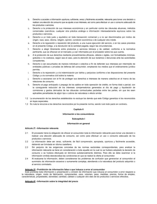 b. Derecho a acceder a información oportuna, suficiente, veraz y fácilmente accesible, relevante para tomar una decisión o
realizar una elección de consumo que se ajuste a sus intereses, así como para efectuar un uso o consumo adecuado de
los productos o servicios.
c. Derecho a la protección de sus intereses económicos y en particular contra las cláusulas abusivas, métodos
comerciales coercitivos, cualquier otra práctica análoga e información interesadamente equívoca sobre los
productos o servicios.
d. Derecho a un trato justo y equitativo en toda transacción comercial y a no ser discriminados por motivo de
origen, raza, sexo, idioma, religión, opinión, condición económica o de cualquier otra índole.
e. Derecho a la reparación o reposición del producto, a una nueva ejecución del servicio, o en los casos previstos
en el presente Código, a la devolución de la cantidad pagada, según las circunstancias.
f. Derecho a elegir libremente entre productos y servicios idóneos y de calidad, conforme a la normativa
pertinente, que se ofrezcan en el mercado y a ser informados por el proveedor sobre los que cuenta.
g. A la protección de sus derechos mediante procedimientos eficaces, céleres o ágiles, con formalidades mínimas,
gratuitos o no costosos, según sea el caso, para la atención de sus reclamos o denuncias ante las autoridades
competentes.
h. Derecho a ser escuchados de manera individual o colectiva a fin de defender sus intereses por intermedio de
entidades públicas o privadas de defensa del consumidor, empleando los medios que el ordenamiento jurídico
permita.
i. Derecho a la reparación y a la indemnización por daños y perjuicios conforme a las disposiciones del presente
Código y a la normativa civil sobre la materia.
j. Derecho a asociarse con el fin de proteger sus derechos e intereses de manera colectiva en el marco de las
relaciones de consumo.
k. Derecho al pago anticipado o prepago de los saldos en toda operación de crédito, en forma total o parcial, con
la consiguiente reducción de los intereses compensatorios generados al día de pago y liquidación de
comisiones y gastos derivados de las cláusulas contractuales pactadas entre las partes, sin que les sean
aplicables penalidades de algún tipo o cobros de naturaleza o efecto similar.
1.2 La enumeración de los derechos establecidos no excluye los demás que este Código garantiza ni los reconocidos
en leyes especiales.
1.3 Es nula la renuncia a los derechos reconocidos por la presente norma, siendo nulo todo pacto en contrario.
Capítulo II
Información a los consumidores
Subcapítulo I
Información en general
Artículo 2º.- Información relevante
2.1 El proveedor tiene la obligación de ofrecer al consumidor toda la información relevante para tomar una decisión o
realizar una elección adecuada de consumo, así como para efectuar un uso o consumo adecuado de los
productos o servicios.
2.2 La información debe ser veraz, suficiente, de fácil comprensión, apropiada, oportuna y fácilmente accesible,
debiendo ser brindada en idioma castellano.
2.3 Sin perjuicio de las exigencias concretas de las normas sectoriales correspondientes, para analizar la
información relevante se tiene en consideración a toda aquella sin la cual no se hubiera adoptado la decisión de
consumo o se hubiera efectuado en términos substancialmente distintos. Para ello se debe examinar si la
información omitida desnaturaliza las condiciones en que se realizó la oferta al consumidor.
2.4 Al evaluarse la información, deben considerarse los problemas de confusión que generarían al consumidor el
suministro de información excesiva o sumamente compleja, atendiendo a la naturaleza del producto adquirido o
al servicio contratado.
Artículo 3º.- Prohibición de información falsa o que induzca a error al consumidor
Está prohibida toda información o presentación u omisión de información que induzca al consumidor a error respecto a
la naturaleza, origen, modo de fabricación, componentes, usos, volumen, peso, medidas, precios, forma de empleo,
características, propiedades, idoneidad, cantidad, calidad o cualquier otro dato de los productos o servicios ofrecidos.
Artículo 4º.- Información sobre la integridad del precio
 