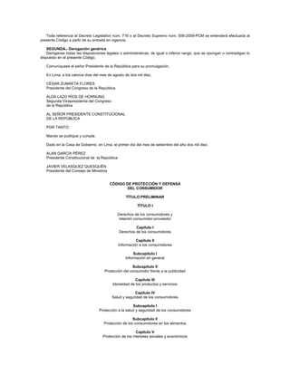 Toda referencia al Decreto Legislativo núm. 716 o al Decreto Supremo núm. 006-2009-PCM se entenderá efectuada al
presente Código a partir de su entrada en vigencia.
SEGUNDA.- Derogación genérica
Deróganse todas las disposiciones legales o administrativas, de igual o inferior rango, que se opongan o contradigan lo
dispuesto en el presente Código.
Comuníquese al señor Presidente de la República para su promulgación.
En Lima, a los catorce días del mes de agosto de dos mil diez.
CÉSAR ZUMAETA FLORES
Presidente del Congreso de la República
ALDA LAZO RÍOS DE HORNUNG
Segunda Vicepresidenta del Congreso
de la República
AL SEÑOR PRESIDENTE CONSTITUCIONAL
DE LA REPÚBLICA
POR TANTO:
Mando se publique y cumpla.
Dado en la Casa de Gobierno, en Lima, el primer día del mes de setiembre del año dos mil diez.
ALAN GARCÍA PÉREZ
Presidente Constitucional de la República
JAVIER VELASQUEZ QUESQUÉN
Presidente del Consejo de Ministros
CÓDIGO DE PROTECCIÓN Y DEFENSA
DEL CONSUMIDOR
TÍTULO PRELIMINAR
TÍTULO I
Derechos de los consumidores y
relación consumidor-proveedor
Capítulo I
Derechos de los consumidores
Capítulo II
Información a los consumidores
Subcapítulo I
Información en general
Subcapítulo II
Protección del consumidor frente a la publicidad
Capítulo III
Idoneidad de los productos y servicios
Capítulo IV
Salud y seguridad de los consumidores
Subcapítulo I
Protección a la salud y seguridad de los consumidores
Subcapítulo II
Protección de los consumidores en los alimentos
Capítulo V
Protección de los intereses sociales y económicos
 