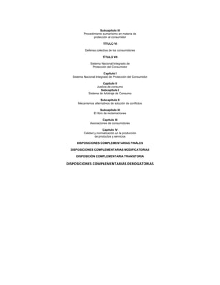 Subcapítulo III
Procedimiento sumarísimo en materia de
protección al consumidor
TÍTULO VI
Defensa colectiva de los consumidores
TÍTULO VII
Sistema Nacional Integrado de
Protección del Consumidor
Capítulo I
Sistema Nacional Integrado de Protección del Consumidor
Capítulo II
Justicia de consumo
Subcapítulo I
Sistema de Arbitraje de Consumo
Subcapítulo II
Mecanismos alternativos de solución de conflictos
Subcapítulo III
El libro de reclamaciones
Capítulo III
Asociaciones de consumidores
Capítulo IV
Calidad y normalización en la producción
de productos y servicios
DISPOSICIONES COMPLEMENTARIAS FINALES
DISPOSICIONES COMPLEMENTARIAS MODIFICATORIAS
DISPOSICIÓN COMPLEMENTARIA TRANSITORIA
DISPOSICIONES COMPLEMENTARIAS DEROGATORIAS 
 