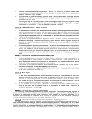 4.1 Cuando el proveedor exhiba precios de los productos o servicios o los consigne en sus listas de precios, rótulos,
letreros, etiquetas, envases u otros, debe indicar en forma destacada el precio total de los mismos, el cual debe incluir
los tributos, comisiones y cargos aplicables.
4.2 Los consumidores no pueden ser obligados al pago de sumas o recargos adicionales al precio fijado, salvo que
se trate de servicios distintos o adicionales tales como transporte, instalación o similares cuya retribución no se
encuentre incluida en el precio.
Esta posibilidad debe ser informada de manera previa, adecuada y oportuna al consumidor, incluyendo el precio
correspondiente a los recargos adicionales que puedan ser determinables por el proveedor, y aceptada
expresamente por el consumidor. La carga de probar ello corresponde al proveedor.
Artículo 5º.- Exhibición de precios o de listas de precios
5.1 Los establecimientos comerciales están obligados a consignar de manera fácilmente perceptible para el consumidor
los precios de los productos en los espacios destinados para su exhibición. Igualmente, deben contar con una lista de
precios de fácil acceso a los consumidores. En el caso de los establecimientos que expenden una gran cantidad de
productos o servicios, estas listas pueden ser complementadas por terminales de cómputo debidamente organizados
y de fácil manejo para los consumidores.
5.2 Para el caso de productos farmacéuticos, dispositivos médicos y productos sanitarios, los establecimientos
farmacéuticos deben poner a disposición del consumidor el listado de precios de estos productos. La relación de
precios de los productos farmacéuticos está ordenada alfabéticamente, de acuerdo a su Denominación Común
Internacional (DCI).
5.3 Los establecimientos que expenden comidas y bebidas y los servicios de hospedaje y hostelería están obligados
a colocar sus listas de precios en el exterior, de forma accesible y visible para consulta del consumidor. En estos
servicios está prohibido el cobro de montos adicionales por cualquier tipo de concepto o recargo de manera
disgregada al precio final, con excepción del recargo al consumo por concepto de servicio de los trabajadores
previsto en norma especial, en cuyo caso debe informarse al consumidor de manera oportuna, accesible y
visible.
Artículo 6º.- Información de precios en moneda nacional y extranjera
6.1 En caso de que los precios de los productos o servicios se difundan o publiciten en moneda extranjera, los mismos
se consignan también en moneda nacional, en caracteres y condiciones iguales, y con la indicación del tipo de
cambio aceptado para efectos de pago. Esta norma no es de aplicación para aquellos proveedores que ofrezcan
directamente al público productos y servicios desde y hacia el exterior.
6.2 Si el precio se anuncia en moneda extranjera, el proveedor está obligado a aceptar el pago en dicha moneda o
en su precio equivalente en moneda nacional a elección del consumidor.
6.3 En estos casos, se debe ubicar en lugares visibles del local, carteles, avisos o similares, con información sobre el
tipo de cambio aceptado para efectos de pago.
Artículo 7º.- Medio de pago
7.1 En caso de que el proveedor diferencie el precio del producto o servicio en función del medio de pago, como
tarjetas de crédito u otros, dicha información deber ser puesta en conocimiento del consumidor, de manera
destacada, en forma visible y accesible en el local o establecimiento comercial, a través de carteles, avisos u
otros similares. En caso de incumplimiento del proveedor, los consumidores no pueden ser obligados al pago de
sumas adicionales, debiendo respetarse el precio fijado por el producto o servicio.
7.2 En caso de ofertas, promociones, rebajas o descuentos, el consumidor puede utilizar indistintamente cualquier
medio de pago, salvo que el proveedor ponga en su conocimiento, de manera previa y destacada, las
condiciones, restricciones y forma de pago.
Artículo 8º.- Información sobre productos manufacturados
Toda información sobre productos de manufactura nacional proporcionada a los consumidores debe efectuarse en
términos comprensibles en idioma castellano y de conformidad con el Sistema Legal de Unidades de Medida. Tratándose
de productos de manufactura extranjera, debe brindarse en idioma castellano la información relacionada con los
ingredientes, los componentes, las condiciones de las garantías, los manuales de uso, las advertencias y los riesgos
previsibles, así como los cuidados a seguir en caso de que se produzca un daño.
Artículo 9º.- Información acerca de las limitaciones en el suministro de partes y accesorios
En el caso de la producción, fabricación, ensamble, importación, distribución o comercialización de productos respecto de los
que no se brinde el suministro oportuno de partes y accesorios o servicios de reparación y mantenimiento o en los que dichos
suministros o servicios se brinden con limitaciones, los proveedores deben informar de tales circunstancias de manera clara e
inequívoca al consumidor. De no brindar dicha información, quedan obligados y son responsables por el oportuno suministro de
partes y accesorios, servicios de reparación y de mantenimiento de los bienes que produzcan, fabriquen, ensamblen, importen o
 