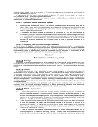 distribuyan, durante el lapso en que los comercialicen en el mercado nacional y, posteriormente, durante un lapso razonable en
función de la durabilidad de los productos.
La responsabilidad de probar la comunicación previa a la configuración de la relación de consumo sobre las limitaciones
en el suministro de partes y accesorios, corresponde al proveedor.
El cumplimiento de la obligación de informar a cargo del proveedor no debe implicar una afectación a sus derechos
protegidos bajo las normas de propiedad industrial.
Artículo 10º.- Información acerca de los productos envasados
10.1 Sin perjuicio de lo señalado en el artículo 2º, los productos envasados ofrecidos al consumidor deben tener de
manera visible y legible la información establecida en la norma sectorial de rotulado correspondiente. En el caso
de productos destinados a la alimentación y la salud de las personas, esta obligación se extiende a informar
sobre sus ingredientes y componentes.
10.2 Es competencia del Indecopi fiscalizar el cumplimiento de los artículos 8º y 10º, así como sancionar las
infracciones, únicamente si el producto se encuentra a disposición del consumidor o expedito para su distribución
en los puntos finales de venta, sin perjuicio de las competencias sectoriales que correspondan. Su competencia
no se restringe a las listas de productos que pudieran contemplar normas sectoriales de rotulado, resultando
aplicables las exigencias establecidas en la presente norma a todos los productos destinados a los
consumidores.
Artículo 11º.- Información sobre productos no originales o con defectos
Cuando se expende al público productos con alguna deficiencia o defecto, usados, reconstruidos o remanufacturados,
debe informarse notoriamente esta circunstancia al consumidor, mediante mecanismos directos de información, haciéndolo
constar indistintamente en los propios artículos, etiquetas, envolturas o empaques, y en los comprobantes de pago
correspondientes, siendo su responsabilidad acreditar el cumplimiento de dicha obligación. El incumplimiento de esta
exigencia es considerado contrario a la buena fe en el comportamiento exigible al proveedor.
Subcapítulo II
Protección del consumidor frente a la publicidad
Artículo 12º.- Marco legal
La publicidad comercial de productos y servicios se rige por las normas contenidas en el Decreto Legislativo núm. 1044,
Ley de Represión de la Competencia Desleal, o por aquellas normas que las sustituyan o modifiquen, y por las normas
específicas del presente subcapítulo y las de publicidad de determinados productos y servicios contenidas en el presente
Código.
Artículo 13º.- Finalidad
La protección del consumidor frente a la publicidad tiene por finalidad proteger a los consumidores de la asimetría
informativa en la que se encuentran y de la publicidad engañosa o falsa que de cualquier manera, incluida la presentación o
en su caso por omisión de información relevante, induzcan o puedan inducirlos a error sobre el origen, la naturaleza, modo
de fabricación o distribución, características, aptitud para el uso, calidad, cantidad, precio, condiciones de venta o
adquisición y, en general, sobre los atributos, beneficios, limitaciones o condiciones que corresponden a los productos,
servicios, establecimientos o transacciones que el agente económico que desarrolla tales actos pone a disposición en el
mercado; o que los induzcan a error sobre los atributos que posee dicho agente, incluido todo aquello que representa su
actividad empresarial.
Asimismo, atendiendo al impacto que la publicidad puede generar en las conductas sociales, la protección del
consumidor frente a la publicidad persigue que los anuncios no afecten el principio de adecuación social, evitando que
induzcan a cometer actos ilegales o antisociales o de discriminación u otros de similar índole.
Artículo 14º.- Publicidad de promociones
14.1 La publicidad de promociones de ventas debe consignar, en cada uno de los anuncios que la conforman, la
indicación clara de su duración y la cantidad mínima de unidades disponibles de productos ofrecidos. En caso
contrario, el proveedor está obligado a proporcionar a los consumidores que lo soliciten los productos o servicios
ofertados, en las condiciones señaladas. Corresponde al proveedor probar ante las autoridades el cumplimiento
del número y calidad de los productos ofrecidos y vendidos en la promoción.
14.2 Cuando existan condiciones y restricciones de acceso a las promociones de ventas, éstas deben ser informadas
en forma clara, destacada y de manera que sea fácilmente advertible por el consumidor en cada uno de los
anuncios que las publiciten o en una fuente de información distinta, siempre que en cada uno de los anuncios se
informe clara y expresamente sobre la existencia de dichas restricciones, así como de las referencias de
localización de dicha fuente de información.
14.3 La fuente de información indicada en el párrafo anterior debe ser un servicio gratuito de fácil acceso para los
consumidores e idóneo en relación con el producto o servicio y el público al que van dirigidos los anuncios, que
les permita informarse, de manera pronta y suficiente sobre las condiciones y restricciones aplicables a la
 