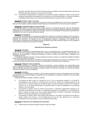 promoción anunciada. Dicho servicio de información puede ser prestado a través de páginas web o servicios de
llamada de parte del consumidor sin costo, entre otros medios.
14.4 La información complementaria no consignada en los anuncios y puesta a disposición a través de una fuente de
información distinta debe ser consistente y no contradictoria con el mensaje publicitario. La carga de la prueba de
la idoneidad de dicho servicio y de la información proporcionada por éste recae sobre el anunciante.
Artículo 15º.- Sorteos, canjes o concursos
En el caso de sorteos, canjes o concursos se procede de acuerdo con el Reglamento de Promociones Comerciales y
Rifas con Fines Sociales, aprobado mediante Decreto Supremo núm. 006-2000-IN, o con las normas que lo sustituyan.
Artículo 16º.- Publicidad dirigida a menores de edad
La publicidad dirigida a los menores de edad no debe inducirlos a conclusiones equívocas sobre las características
reales de los productos anunciados o sobre las posibilidades de los mismos, debiendo respetar la ingenuidad, la credulidad,
la inexperiencia y el sentimiento de lealtad de los menores. Asimismo, dicha publicidad no debe generar sentimientos de
inferioridad al menor que no consume el producto ofrecido.
Artículo 17º.- Competencia
La Comisión de Fiscalización de la Competencia Desleal del Indecopi es la autoridad encargada en forma exclusiva y
excluyente para conocer en primera instancia la verificación del cumplimiento de las normas que regulan la publicidad en
protección del consumidor. Sin perjuicio de ello, las afectaciones concretas y específicas a los derechos de los
consumidores a consecuencia de la publicidad comercial constituyen infracciones al presente Código y son de competencia
de la Comisión de Protección al Consumidor del Indecopi.
Capítulo III
Idoneidad de los productos y servicios
Artículo 18º.- Idoneidad
Se entiende por idoneidad la correspondencia entre lo que un consumidor espera y lo que efectivamente recibe, en
función a lo que se le hubiera ofrecido, la publicidad e información transmitida, las condiciones y circunstancias de la
transacción, las características y naturaleza del producto o servicio, el precio, entre otros factores, atendiendo a las
circunstancias del caso.
La idoneidad es evaluada en función a la propia naturaleza del producto o servicio y a su aptitud para satisfacer la finalidad
para la cual ha sido puesto en el mercado.
Las autorizaciones por parte de los organismos del Estado para la fabricación de un producto o la prestación de un
servicio, en los casos que sea necesario, no eximen de responsabilidad al proveedor frente al consumidor.
Artículo 19º.- Obligación de los proveedores
El proveedor responde por la idoneidad y calidad de los productos y servicios ofrecidos; por la autenticidad de las
marcas y leyendas que exhiben sus productos o del signo que respalda al prestador del servicio, por la falta de conformidad
entre la publicidad comercial de los productos y servicios y éstos, así como por el contenido y la vida útil del producto
indicado en el envase, en lo que corresponda.
Artículo 20º.- Garantías
Para determinar la idoneidad de un producto o servicio, debe compararse el mismo con las garantías que el proveedor
está brindando y a las que está obligado. Las garantías son las características, condiciones o términos con los que cuenta
el producto o servicio.
Las garantías pueden ser legales, explícitas o implícitas:
a. Una garantía es legal cuando por mandato de la ley o de las regulaciones vigentes no se permite la
comercialización de un producto o la prestación de un servicio sin cumplir con la referida garantía. No se
puede pactar en contrario respecto de una garantía legal y la misma se entiende incluida en los contratos de
consumo, así no se señale expresamente. Una garantía legal no puede ser desplazada por una garantía
explícita ni por una implícita.
b. Una garantía es explícita cuando se deriva de los términos y condiciones expresamente ofrecidos por el
proveedor al consumidor en el contrato, en el etiquetado del producto, en la publicidad, en el comprobante de
pago o cualquier otro medio por el que se pruebe específicamente lo ofrecido al consumidor. Una garantía
explícita no puede ser desplazada por una garantía implícita.
c. Una garantía es implícita cuando, ante el silencio del proveedor o del contrato, se entiende que el producto o
servicio cumplen con los fines y usos previsibles para los que han sido adquiridos por el consumidor
considerando, entre otros aspectos, los usos y costumbres del mercado.
Artículo 21º.- Protección de las expectativas del consumidor
21.1 A falta de garantía explícita, la garantía implícita vincula al proveedor.
 
