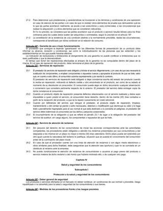 21.2 Para determinar qué prestaciones y características se incorporan a los términos y condiciones de una operación
en caso de silencio de las partes o en caso de que no existan otros elementos de prueba que demuestren qué es
lo que las partes acordaron realmente, se acude a las costumbres y usos comerciales, a las circunstancias que
rodean la adquisición y a otros elementos que se consideren relevantes.
En lo no previsto, se considera que las partes acordaron que el producto o servicio resulta idóneo para los fines
ordinarios para los cuales éstos suelen ser adquiridos o contratados, según lo previsto en el artículo 18º.
21.3 La acreditación de la existencia de una condición distinta a la normalmente previsible, dadas las circunstancias,
corresponde al beneficiado por dicha condición en la relación de consumo.
Artículo 22º.- Garantía de uso o buen funcionamiento
El proveedor que consigne la leyenda “garantizado” en las diferentes formas de presentación de un producto debe
informar su alcance, duración y condiciones, así como la individualización de las personas que las extienden y los
establecimientos en los que puede hacerse efectiva.
La indicación de exclusiones o limitaciones al otorgamiento de una garantía no puede conllevar a limitaciones que no
sean justificadas o que la desnaturalicen.
El tiempo que duren las reparaciones efectuadas al amparo de la garantía no es computable dentro del plazo de la
misma. En el caso de reposición del producto, debe renovarse el plazo de la garantía.
Artículo 23º.- Servicios de reparación
23.1 El prestador de servicios de reparación está obligado a brindar el servicio diligentemente, y en caso de que sea necesaria la
sustitución de componentes, a emplear componentes o repuestos nuevos y apropiados al producto de que se trate, salvo
que, en cuanto a esto último, el consumidor autorice expresamente y por escrito lo contrario.
El prestador de servicios de reparación está obligado a dejar constancia escrita del estado del producto cuando
lo reciba en reparación, indicando el defecto visible u otro encontrado en el producto, así como de su estado al
momento de su devolución al consumidor. El consumidor puede dejar en dicho documento cualquier observación
o comentario que considere pertinente respecto de lo anterior. El prestador del servicio debe entregar copia de
dicha constancia al consumidor.
23.2 Cuando un producto objeto de reparación presente defectos relacionados con el servicio realizado y éstos sean
imputables a quien prestó el servicio, el consumidor tiene derecho, dentro de los treinta (30) días contados a
partir de la recepción del producto, a que se le repare nuevamente sin costo adicional.
23.3 Cuando por deficiencia del servicio que otorgue el prestador, el producto objeto de reparación, limpieza,
mantenimiento u otro similar se pierde o sufre menoscabo, deterioro o modificación que disminuya su valor o lo haga
total o parcialmente inapropiado para el uso normal al que está destinado o lo convierta en peligroso, el prestador del
servicio debe indemnizar al consumidor por los daños y perjuicios ocasionados.
23.4 El incumplimiento de la obligación a que se refiere el párrafo 23.1 da lugar a la obligación del prestador del
servicio de sustituir, sin cargo alguno, los componentes o repuestos de que se trate.
Artículo 24º.- Servicio de atención de reclamos
24.1 Sin perjuicio del derecho de los consumidores de iniciar las acciones correspondientes ante las autoridades
competentes, los proveedores están obligados a atender los reclamos presentados por sus consumidores y dar
respuesta a los mismos en un plazo no mayor a treinta (30) días calendario. Dicho plazo puede ser extendido por
otro igual cuando la naturaleza del reclamo lo justifique, situación que es puesta en conocimiento del consumidor
antes de la culminación del plazo inicial.
24.2 En caso de que el proveedor cuente con una línea de atención de reclamos o con algún medio electrónico u
otros similares para dicha finalidad, debe asegurarse que la atención sea oportuna y que no se convierta en un
obstáculo al reclamo ante la empresa.
24.3 No puede condicionarse la atención de reclamos de consumidores o usuarios al pago previo del producto o
servicio materia de dicho reclamo o del monto que hubiera motivado ello, o de cualquier otro pago.
Capítulo IV
Salud y seguridad de los consumidores
Subcapítulo I
Protección a la salud y seguridad de los consumidores
Artículo 25º.- Deber general de seguridad
Los productos o servicios ofertados en el mercado no deben conllevar, en condiciones de uso normal o previsible, riesgo
injustificado o no advertido para la salud o seguridad de los consumidores o sus bienes.
Artículo 26º.- Medidas de los proveedores frente a los riesgos previstos
 