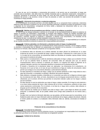 En caso de que, por la naturaleza o componentes del producto o del servicio que se comercialice, el riesgo sea
previsible para el proveedor, este debe tomar las medidas necesarias para su adecuada conservación, manipulación y
transporte, advirtiendo al consumidor de dicho riesgo, así como del modo correcto de la utilización del producto o la
prestación del servicio, y las acciones a tomar en caso de producido un daño. Las acciones del proveedor no deben
incrementar el riesgo previsible.
Artículo 27º.- Información de productos o sustancias peligrosas
La comercialización de productos químicos y de todos aquellos que en su composición lleven sustancias o elementos
peligrosos debe efectuarse cumpliendo con las normas sectoriales pertinentes, empleando envases que garanticen la salud
y seguridad de los consumidores, consignando de forma visible y destacada las indicaciones sobre su uso y las
advertencias sobre su manipulación.
Artículo 28º.- Medidas de los proveedores para eliminar o reducir los peligros no previstos
En caso de que se coloquen productos o servicios en el mercado, en los que posteriormente se detecte la existencia de
riesgos no previstos con anterioridad o imprevisibles, el proveedor está obligado a adoptar las medidas razonables para
eliminar o reducir el peligro en el plazo inmediato; entre ellas, notificar a las autoridades competentes esta circunstancia, retirar
los productos o servicios, disponer su sustitución o reparación, e informar a los consumidores, a la brevedad, de las
advertencias del caso. La prueba de las medidas adoptadas corresponde al proveedor.
Tratándose de riesgos previsibles con anterioridad a su introducción en el mercado, la responsabilidad por la adopción
de las medidas anteriores se entiende sin perjuicio de la responsabilidad administrativa.
Artículo 29º.- Criterios aplicables a la información y advertencia sobre el riesgo y la peligrosidad
La advertencia de los riesgos y peligros que normalmente tienen ciertos productos o servicios, o de los riesgos y peligros
no previstos o imprevisibles que se detecten con posterioridad a la colocación de los productos o a la prestación de los
servicios en el mercado, debe realizarse cumpliendo con los siguientes criterios:
a. La advertencia debe ser difundida con la debida celeridad. Se deben difundir las advertencias en un plazo
prudencial de acuerdo con la gravedad del riesgo o peligro involucrados. Tratándose de un daño grave a la vida
o a la salud de los consumidores, las advertencias deben ser difundidas de inmediato, apenas existan indicios
para suponer la existencia del peligro.
b. Debe usarse un encabezamiento o señal de advertencia adecuados al riesgo o peligro que se advierte. El título
con el que se pretende llamar la atención del consumidor debe ser adecuado para que, sin alarmar
innecesariamente, llame la atención lo suficiente con relación a la magnitud del riesgo al segmento de la
población afectada y permita a los interesados identificar la importancia de la advertencia para ello.
c. El tamaño y frecuencia de la advertencia deben ser adecuados. Las dimensiones de la advertencia y la
frecuencia con la que se hace, en el caso de que la advertencia se haga por medios de comunicación, deben
permitir que se llegue a los consumidores afectados o potencialmente afectados.
d. Se debe especificar la naturaleza del riesgo o peligro que se advierte señalando si dicho riesgo afecta la vida o
salud del consumidor, su propiedad o la pérdida o afectación del producto adquirido.
e. Debe utilizarse un lenguaje accesible y entendible por un consumidor que actúa con la diligencia ordinaria según
las circunstancias del caso. Debe, por tanto, descartarse el uso de lenguaje excesivamente técnico o científico,
utilizándose, por el contrario, términos que permitan al consumidor entender cuáles son los riesgos o peligros
que se le advierten.
f. Se debe describir el nivel de certidumbre que rodea al riesgo o peligro previsible. Si el riesgo es solo potencial o
no se tiene certeza absoluta del mismo, debe indicarse ello en el aviso o advertencia, pudiendo en esos casos
usarse expresiones condicionales. Por el contrario, si se trata de un riesgo cierto y preciso, debe utilizarse un
lenguaje que dé a entender ello al consumidor.
g. Deben explicarse las medidas que se adoptan para evitar el riesgo o daño o para mitigar los efectos que puedan
producirse. La advertencia debe, de ser posible, señalar cómo corregir estos problemas de una manera clara y
sencilla.
h. Se debe incluir una fuente de información alternativa, que sea gratuita y de fácil acceso para los consumidores, con la
finalidad de poder contar con mayor información sobre las advertencias de los riesgos y peligros del producto, indicando
el número gratuito de contacto o su localización. Dicha información debe ser, además, comunicada de inmediato al
Indecopi.
Subcapítulo II
Protección de los consumidores en los alimentos
Artículo 30º.- Inocuidad de los alimentos
Los consumidores tienen derecho a consumir alimentos inocuos. Los proveedores son responsables de la inocuidad de
los alimentos que ofrecen en el mercado, de conformidad con la legislación sanitaria.
Artículo 31º.- Calidad de los alimentos
 