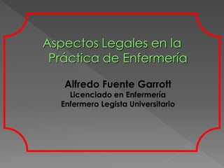 Aspectos Legales en la
 Práctica de Enfermería

   Alfredo Fuente Garrott
    Licenciado en Enfermería
  Enfermero Legista Universitario
 