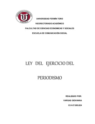 UNIVERSIDAD FERMÍN TORO
VICERECTORADO ACADÉMICO
FALCULTAD DE CIENCIAS ECONOMICAS Y SOCIALES
ESCUELA DE COMUNICACIÓN SOCIAL
LEY DEL EJERCICIO DEL
PERIODISMO
REALIZADO POR:
VARGAS GIOVANNA
CI.V-27.085.824
 
