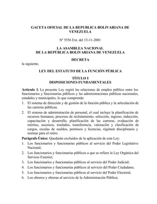 GACETA OFICIAL DE LA REPUBLICA BOLIVARIANA DE
VENEZUELA
Nº 5556 Ext. del 13-11-2001
LA ASAMBLEA NACIONAL
DE LA REPÚBLICA BOLIVARIANA DE VENEZUELA
DECRETA
la siguiente,
LEY DEL ESTATUTO DE LA FUNCIÓN PÚBLICA
TÍTULO I
DISPOSICIONES FUNDAMENTALES
Artículo 1. La presente Ley regirá las relaciones de empleo público entre los
funcionarios y funcionarias públicos y las administraciones públicas nacionales,
estadales y municipales, lo que comprende:
1. El sistema de dirección y de gestión de la función pública y la articulación de
las carreras públicas.
2. El sistema de administración de personal, el cual incluye la planificación de
recursos humanos, procesos de reclutamiento, selección, ingreso, inducción,
capacitación y desarrollo, planificación de las carreras, evaluación de
méritos, ascensos, traslados, transferencia, valoración y clasificación de
cargos, escalas de sueldos, permisos y licencias, régimen disciplinario y
normas para el retiro.
Parágrafo Único: Quedarán excluidos de la aplicación de esta Ley:
1. Los funcionarios y funcionarias públicos al servicio del Poder Legislativo
Nacional;
2. Los funcionarios y funcionarias públicos a que se refiere la Ley Orgánica del
Servicio Exterior;
3. Los funcionarios y funcionarias públicos al servicio del Poder Judicial;
4. Los funcionarios y funcionarias públicos al servicio del Poder Ciudadano;
5. Los funcionarios y funcionarias públicos al servicio del Poder Electoral;
6. Los obreros y obreras al servicio de la Administración Pública;
 