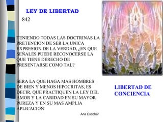 LIBERTAD DE CONCIENCIA TENIENDO TODAS LAS DOCTRINAS LA PRETENCION DE SER LA UNICA EXPRESION DE LA VERDAD, ¿EN QUE SEÑALES PUEDE RECONOCERSE LA QUE TIENE DERECHO DE PRESENTARSE COMO TAL? SERA LA QUE HAGA MAS HOMBRES DE BIEN Y MENOS HIPOCRITAS, ES DECIR, QUE PRACTIQUEN LA LEY DEL AMOR Y LA CARIDAD EN SU MAYOR PUREZA Y EN SU MAS AMPLIA APLICACION LEY DE LIBERTAD 842 Ana Escobar 