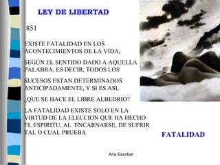 EXISTE FATALIDAD EN LOS ACONTECIMIENTOS DE LA VIDA,  SEGÚN EL SENTIDO DADO A AQUELLA PALABRA, ES DECIR, TODOS LOS  SUCESOS ESTAN DETERMINADOS ANTICIPADAMENTE, Y SI ES ASI,  ¿QUE SE HACE EL LIBRE ALBEDRIO? LA FATALIDAD EXISTE SOLO EN LA VIRTUD DE LA ELECCION QUE HA HECHO EL ESPIRITU, AL  ENCARNARSE, DE SUFRIR TAL O CUAL PRUEBA LEY DE LIBERTAD 851 FATALIDAD Ana Escobar 