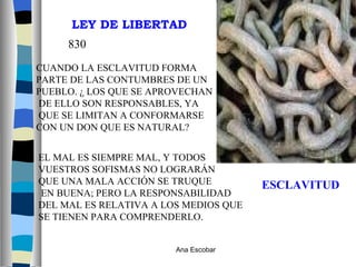 ESCLAVITUD CUANDO LA ESCLAVITUD FORMA  PARTE DE LAS CONTUMBRES DE UN  PUEBLO. ¿ LOS QUE SE APROVECHAN DE ELLO SON RESPONSABLES, YA QUE SE LIMITAN A CONFORMARSE  CON UN DON QUE ES NATURAL? 830 EL MAL ES SIEMPRE MAL, Y TODOS  VUESTROS SOFISMAS NO LOGRARÁN  QUE UNA MALA ACCIÓN SE TRUQUE EN BUENA; PERO LA RESPONSABILIDAD DEL MAL ES RELATIVA A LOS MEDIOS QUE SE TIENEN PARA COMPRENDERLO. LEY DE LIBERTAD Ana Escobar 