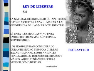 ESCLAVITUD ¿LA NATURAL DESIGUALDAD DE  APTITUDES, NO PONE A CIERTAS RAZA HUMANAS A LA DEPENDENCIA DE  LAS MÁS INTELIGENTES? 831 SÍ, PARA ILUSTRARLAS Y NO PARA  EMBRUTECERLAS MÁS AÚN CON LA SERVIDUMBRE. LOS HOMBRES HAN CONSIDERADO DURANTE MUCHO TIEMPO A CIERTAS RAZAS HUMANAS, COMO ANIMALES TRABAJADORES, DOTADOS DE BRAZOS Y MANOS, AQUIE TENÍAN DERECHO A VENDER COMO BESTÍAS. LEY DE LIBERTAD Ana Escobar 