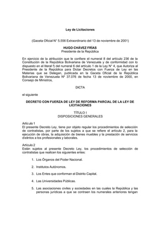 Ley de Licitaciones


       (Gaceta Oficial N° 5.556 Extraordinario del 13 de noviembre de 2001)

                              HUGO CHÁVEZ FRÍAS
                             Presidente de la República

En ejercicio de la atribución que le confiere el numeral 8 del artículo 236 de la
Constitución de la República Bolivariana de Venezuela y de conformidad con lo
dispuesto en el literal f) del numeral 6 del artículo 1 de la Ley N° 4, que Autoriza al
Presidente de la República para Dictar Decretos con Fuerza de Ley en las
Materias que se Delegan, publicada en la Gaceta Oficial de la República
Bolivariana de Venezuela Nº 37.076 de fecha 13 de noviembre de 2000, en
Consejo de Ministros,

                                        DICTA

el siguiente

  DECRETO CON FUERZA DE LEY DE REFORMA PARCIAL DE LA LEY DE
                        LICITACIONES

                                   TÍTULO I
                          DISPOSICIONES GENERALES

Artíc ulo 1
El presente Decreto Ley, tiene por objeto regular los procedimientos de selección
de contratistas, por parte de los sujetos a que se refiere el artículo 2, para la
ejecución de obras, la adquisición de bienes muebles y la prestación de servicios
distintos a los profesionales y laborales.

Artículo 2
Están sujetos al presente Decreto Ley, los procedimientos de selección de
contratistas que realicen los siguientes entes:

       1. Los Órganos del Poder Nacional.

       2. Institutos Autónomos.

       3. Los Entes que conforman el Distrito Capital.

       4. Las Universidades Públicas.

       5. Las asociaciones civiles y sociedades en las cuales la República y las
          personas jurídicas a que se contraen los numerales anteriores tengan
 
