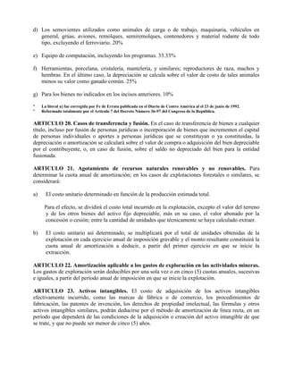 d) Los semovientes utilizados como animales de carga o de trabajo, maquinaria, vehículos en
general, grúas, aviones, remolques, semiremolques, contenedores y material rodante de todo
tipo, excluyendo el ferroviario. 20%
e) Equipo de computación, incluyendo los programas. 33.33%
f) Herramientas, porcelana, cristalería, mantelería, y similares; reproductores de raza, machos y
hembras. En el último caso, la depreciación se calcula sobre el valor de costo de tales animales
menos su valor como ganado común. 25%
g) Para los bienes no indicados en los incisos anteriores. 10%
* La literal a) fue corregida por Fe de Errata publicada en el Diario de Centro América al el 23 de junio de 1992.
* Reformado totalmente por el Artículo 7 del Decreto Número 36-97 del Congreso de la República.
ARTICULO 20. Casos de transferencia y fusión. En el caso de transferencia de bienes a cualquier
título, incluso por fusión de personas jurídicas o incorporación de bienes que incrementen el capital
de personas individuales o aportes a personas jurídicas que se constituyan o ya constituidas, la
depreciación o amortización se calculará sobre el valor de compra o adquisición del bien depreciable
por el contribuyente, o, en caso de fusión, sobre el saldo no depreciado del bien para la entidad
fusionada.
ARTICULO 21. Agotamiento de recursos naturales renovables y no renovables. Para
determinar la cuota anual de amortización; en los casos de explotaciones forestales o similares, se
considerará:
a) El costo unitario determinado en función de la producción estimada total.
Para el efecto, se dividirá el costo total incurrido en la explotación, excepto el valor del terreno
y de los otros bienes del activo fijo depreciable, más en su caso, el valor abonado por la
concesión o cesión; entre la cantidad de unidades que técnicamente se haya calculado extraer.
b) El costo unitario así determinado, se multiplicará por el total de unidades obtenidas de la
explotación en cada ejercicio anual de imposición gravable y el monto resultante constituirá la
cuota anual de amortización a deducir, a partir del primer ejercicio en que se inicie la
extracción.
ARTICULO 22. Amortización aplicable a los gastos de exploración en las actividades mineras.
Los gastos de exploración serán deducibles por una sola vez o en cinco (5) cuotas anuales, sucesivas
e iguales, a partir del período anual de imposición en que se inicie la explotación.
ARTICULO 23. Activos intangibles. El costo de adquisición de los activos intangibles
efectivamente incurrido, como las marcas de fábrica o de comercio, los procedimientos de
fabricación, las patentes de invención, los derechos de propiedad intelectual, las fórmulas y otros
activos intangibles similares, podrán deducirse por el método de amortización de línea recta, en un
período que dependerá de las condiciones de la adquisición o creación del activo intangible de que
se trate, y que no puede ser menor de cinco (5) años.
 