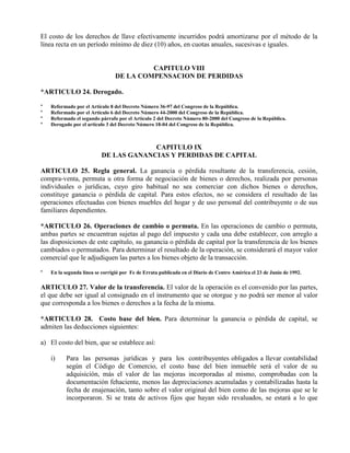 El costo de los derechos de llave efectivamente incurridos podrá amortizarse por el método de la
línea recta en un período mínimo de diez (10) años, en cuotas anuales, sucesivas e iguales.
CAPITULO VIII
DE LA COMPENSACION DE PERDIDAS
*ARTICULO 24. Derogado.
* Reformado por el Artículo 8 del Decreto Número 36-97 del Congreso de la República.
* Reformado por el Artículo 6 del Decreto Número 44-2000 del Congreso de la República.
* Reformado el segundo párrafo por el Artículo 2 del Decreto Número 80-2000 del Congreso de la República.
* Derogado por el artículo 3 del Decreto Número 18-04 del Congreso de la República.
CAPITULO IX
DE LAS GANANCIAS Y PERDIDAS DE CAPITAL
ARTICULO 25. Regla general. La ganancia o pérdida resultante de la transferencia, cesión,
compra-venta, permuta u otra forma de negociación de bienes o derechos, realizada por personas
individuales o jurídicas, cuyo giro habitual no sea comerciar con dichos bienes o derechos,
constituye ganancia o pérdida de capital. Para estos efectos, no se considera el resultado de las
operaciones efectuadas con bienes muebles del hogar y de uso personal del contribuyente o de sus
familiares dependientes.
*ARTICULO 26. Operaciones de cambio o permuta. En las operaciones de cambio o permuta,
ambas partes se encuentran sujetas al pago del impuesto y cada una debe establecer, con arreglo a
las disposiciones de este capítulo, su ganancia o pérdida de capital por la transferencia de los bienes
cambiados o permutados. Para determinar el resultado de la operación, se considerará el mayor valor
comercial que le adjudiquen las partes a los bienes objeto de la transacción.
* En la segunda línea se corrigió por Fe de Errata publicada en el Diario de Centro América el 23 de Junio de 1992.
ARTICULO 27. Valor de la transferencia. El valor de la operación es el convenido por las partes,
el que debe ser igual al consignado en el instrumento que se otorgue y no podrá ser menor al valor
que corresponda a los bienes o derechos a la fecha de la misma.
*ARTICULO 28. Costo base del bien. Para determinar la ganancia o pérdida de capital, se
admiten las deducciones siguientes:
a) El costo del bien, que se establece así:
i) Para las personas jurídicas y para los contribuyentes obligados a llevar contabilidad
según el Código de Comercio, el costo base del bien inmueble será el valor de su
adquisición, más el valor de las mejoras incorporadas al mismo, comprobadas con la
documentación fehaciente, menos las depreciaciones acumuladas y contabilizadas hasta la
fecha de enajenación, tanto sobre el valor original del bien como de las mejoras que se le
incorporaron. Si se trata de activos fijos que hayan sido revaluados, se estará a lo que
 