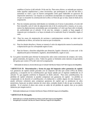 establece el inciso e) del artículo 14 de esta ley. Para estos efectos, se entiende por mejoras
todas aquellas ampliaciones y otras inversiones, que prolonguen la vida útil del bien y
aumenten su valor y que no fueron consignadas como gasto deducible en ejercicios de
imposición anteriores. Las mejoras se consideran incorporadas en cualquiera de las etapas
en que se encuentre la construcción de la obra o el bien de que se trate, hasta la fecha de la
enajenación.
ii) Para las restantes personas individuales no incluidas en el inciso i) precedente, el costo del
bien inmueble, será el valor de adquisición más el de la construcción o mejora, en su caso,
menos las depreciaciones acumuladas que correspondan o el valor que haya sido revaluado
de conformidad con el artículo 14 de esta ley, siempre y cuando se haya pagado el
impuesto por revaluación o se haya revaluado en la matrícula fiscal el inmueble, según el
caso.
iii) Para los casos de enajenación de acciones o participaciones sociales, su valor será el
establecido en libros, sin incluir las reservas por revaluación.
iv) Para los demás derechos y bienes se tomará el valor de adquisición menos la amortización
o depreciación que les corresponda según el caso.
v) Para los bienes y derechos adquiridos por donación, legado o herencia, el costo será el de
adjudicación para el donatario, legatario, derechohabiente, según el caso.
b) Los gastos incurridos para efectuar la transacción, tales como comisiones de compra y de venta,
gastos notariales, de registro y otros. Todos los gastos se limitarán como máximo al equivalente
del quince por ciento (15%) del valor de la enajenación.
* Reformados los incisos i) y ii) de la literal a) por el Artículo 9 del Decreto Número 36-97 del Congreso de la República.
*ARTICULO 29. Determinación y forma de pago del impuesto sobre ganancias de capital.
Las ganancias de capital estarán gravadas con un impuesto del diez por ciento (10%) de dichas
ganancias, a excepción de los contribuyentes que hayan optado por el régimen establecido en el
artículo 72, que pagarán conforme lo dispuesto en dicho artículo. Para estos contribuyentes, las
pérdidas de capital solamente se pueden compensar con ganancias de capital. La pérdida no
compensada no da derecho al contribuyente a la deducción o crédito alguno de este impuesto, y
puede utilizarse solamente para compensar ganancias de capital que se produzcan en años
posteriores, hasta por un plazo máximo de cinco años, contados desde el año en que se produjo la
pérdida. Si al concluir el plazo aún existe un saldo de tal pérdida de capital, ésta ya no podrá
deducirse por ningún motivo.
* Reformado totalmente por el Artículo 4 del Decreto Número 18-04 del Congreso de la República.
*ARTICULO 30. Derogado.
* Reformado por el Artículo 10 del Decreto Número 36-97 del Congreso de la República.
* Derogado por el artículo 5 del Decreto Número 18-04 del Congreso de la República.
 