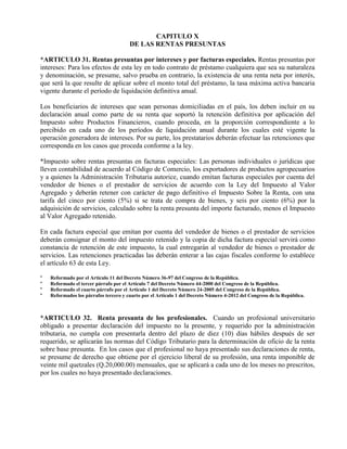 CAPITULO X
DE LAS RENTAS PRESUNTAS
*ARTICULO 31. Rentas presuntas por intereses y por facturas especiales. Rentas presuntas por
intereses: Para los efectos de esta ley en todo contrato de préstamo cualquiera que sea su naturaleza
y denominación, se presume, salvo prueba en contrario, la existencia de una renta neta por interés,
que será la que resulte de aplicar sobre el monto total del préstamo, la tasa máxima activa bancaria
vigente durante el período de liquidación definitiva anual.
Los beneficiarios de intereses que sean personas domiciliadas en el país, los deben incluir en su
declaración anual como parte de su renta que soportó la retención definitiva por aplicación del
Impuesto sobre Productos Financieros, cuando proceda, en la proporción correspondiente a lo
percibido en cada uno de los períodos de liquidación anual durante los cuales esté vigente la
operación generadora de intereses. Por su parte, los prestatarios deberán efectuar las retenciones que
corresponda en los casos que proceda conforme a la ley.
*Impuesto sobre rentas presuntas en facturas especiales: Las personas individuales o jurídicas que
lleven contabilidad de acuerdo al Código de Comercio, los exportadores de productos agropecuarios
y a quienes la Administración Tributaria autorice, cuando emitan facturas especiales por cuenta del
vendedor de bienes o el prestador de servicios de acuerdo con la Ley del Impuesto al Valor
Agregado y deberán retener con carácter de pago definitivo el Impuesto Sobre la Renta, con una
tarifa del cinco por ciento (5%) si se trata de compra de bienes, y seis por ciento (6%) por la
adquisición de servicios, calculado sobre la renta presunta del importe facturado, menos el Impuesto
al Valor Agregado retenido.
En cada factura especial que emitan por cuenta del vendedor de bienes o el prestador de servicios
deberán consignar el monto del impuesto retenido y la copia de dicha factura especial servirá como
constancia de retención de este impuesto, la cual entregarán al vendedor de bienes o prestador de
servicios. Las retenciones practicadas las deberán enterar a las cajas fiscales conforme lo establece
el artículo 63 de esta Ley.
* Reformado por el Artículo 11 del Decreto Número 36-97 del Congreso de la República.
* Reformado el tercer párrafo por el Artículo 7 del Decreto Número 44-2000 del Congreso de la República.
* Reformado el cuarto párrafo por el Artículo 1 del Decreto Número 24-2005 del Congreso de la República.
* Reformados los párrafos tercero y cuarto por el Artículo 1 del Decreto Número 4-2012 del Congreso de la República.
*ARTICULO 32. Renta presunta de los profesionales. Cuando un profesional universitario
obligado a presentar declaración del impuesto no la presente, y requerido por la administración
tributaria, no cumpla con presentarla dentro del plazo de diez (10) días hábiles después de ser
requerido, se aplicarán las normas del Código Tributario para la determinación de oficio de la renta
sobre base presunta. En los casos que el profesional no haya presentado sus declaraciones de renta,
se presume de derecho que obtiene por el ejercicio liberal de su profesión, una renta imponible de
veinte mil quetzales (Q.20,000.00) mensuales, que se aplicará a cada uno de los meses no prescritos,
por los cuales no haya presentado declaraciones.
 