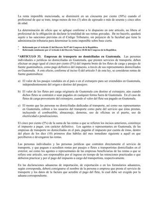 La renta imponible mencionada, se disminuirá en un cincuenta por ciento (50%) cuando el
profesional de que se trate, tenga menos de tres (3) años de egresado o más de sesenta y cinco años
de edad.
La determinación de oficio que se aplique conforme a lo dispuesto en este artículo, no libera al
profesional de la obligación de declarar la totalidad de sus rentas gravadas. De no hacerlo, quedará
sujeto a las sanciones previstas en el Código Tributario, sin perjuicio de la facultad que tiene la
administración tributaria para determinar la renta imponible sobre base cierta.
* Reformado por el Artículo 12 del Decreto 36-97 del Congreso de la República.
* Reformado totalmente por el Artículo 6 del Decreto Número 18-04 del Congreso de la República.
*ARTICULO 33. Empresas de transporte no domiciliadas en Guatemala. Las personas
individuales o jurídicas no domiciliadas en Guatemala, que presten servicios de transporte, deben
efectuar un pago igual al cinco por ciento (5%) del importe bruto de los fletes de carga y pasajes de
fuente guatemalteca, como pago definitivo del impuesto, a través de sus representantes domiciliados
en Guatemala. A este efecto, conforme al inciso f) del artículo 5 de esta ley, se consideran rentas de
fuente guatemalteca:
a) El valor de los pasajes vendidos en el país o en el extranjero para ser extendidos en Guatemala,
independientemente del origen o destino del pasajero.
b) El valor de los fletes por carga originaria de Guatemala con destino al extranjero, aún cuando
dichos fletes se contraten o sean pagados en cualquier forma fuera de Guatemala. En el caso de
fletes de carga proveniente del extranjero, cuando el valor del flete sea pagado en Guatemala.
c) El monto que las personas no domiciliadas dedicadas al transporte, así como sus representantes
en Guatemala, cobren a los usuarios del transporte como parte del servicio que éstas prestan,
incluyendo el combustible, almacenaje, demoras, uso de oficinas en el puerto, uso de
electricidad o penalizaciones.
El cinco por ciento (5%) de la suma de las rentas a que se refieren los incisos anteriores, constituye
el impuesto a pagar, con carácter definitivo. Los agentes o representantes en Guatemala, de las
empresas de transporte no domiciliadas en el país, pagarán el impuesto por cuenta de éstas, dentro
del plazo de los diez (10) primeros días hábiles del mes inmediato siguiente a aquél en que
percibieron o devengaron las rentas.
Las personas individuales y las personas jurídicas que contraten directamente el servicio de
transporte, y que paguen o acrediten rentas por pasajes o fletes a transportistas domiciliados en el
exterior, así como los agentes o representantes de las empresas beneficiarias de las rentas a que se
refiere este artículo, son responsables por el ingreso en tiempo de las retenciones practicadas o que
debieron practicar y por el pago del impuesto a cargo del transportista, respectivamente.
En las declaraciones aduaneras de importación, de exportación o en los formularios aduaneros,
según corresponda, deberá consignarse el nombre de la persona o empresa que presta el servicio de
transporte y los datos de la factura que acredite el pago del flete, lo cual debe ser exigido por la
aduana correspondiente.
 
