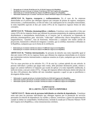 * Derogado por el Artículo 20 del Decreto No. 61-94 del Congreso de la República.
* Restituido con nuevo texto por el Artículo 13 del Decreto 36-97 del Congreso de la República.
* Reformado por el Artículo 8 del Decreto Número 44-2000 del Congreso de la República.
* Reformado totalmente por el Articulo 7 del Decreto Número 18-04 del Congreso de la República.
ARTICULO 34. Seguros, reaseguros y reafianzamientos. En el caso de las empresas
domiciliadas en el exterior que obtengan ingresos por concepto de primas de seguros, reaseguros,
retrocesiones, y reafianzamientos, se trate de todos o de cualesquiera de los conceptos mencionados,
la renta imponible equivale al diez por ciento (10%) de los respectivos ingresos brutos de tales
conceptos.
ARTICULO 35. *Películas cinematográficas y similares. Constituye renta imponible el diez por
ciento (10%) de los importes brutos que obtienen las personas propietarias de empresas productoras,
distribuidoras o intermediarias domiciliadas en el exterior, por la utilización en Guatemala de
películas cinematográficas, para televisión, “video-tape”, radionovelas, discos fonográficos, cintas
magnetofónicas, “cassettes”, tiras de historietas, fotonovelas y cualquier otro medio similar de
proyección, transmisión o difusión de imágenes o sonidos, que se exhiban, transmitan o difundan en
la República, cualquiera que sea la forma de la retribución.
* Reformado por el Artículo 1 del Decreto número 77-2005 del Congreso de la República.
* Reformado por el Artículo 1 del Decreto número 55-2008 del Congreso de la República.
ARTICULO 36. *Noticias internacionales. Se presume de derecho una renta imponible igual al
diez por ciento (10%) de los ingresos brutos que obtienen las empresas domiciliadas en el exterior
que suministran noticias internacionales a empresas usuarias en el país, cualquiera que sea la forma
de retribución.
*En los casos previstos en los artículos 34 y 35 de esta ley y primer párrafo de este artículo, la
persona individual o jurídica que pague tales rentas, debe presentar declaración jurada, retener y
pagar con carácter definitivo el impuesto que resulte de aplicar a la renta imponible establecida, la
tarifa de treinta y uno por ciento (31%). El pago del impuesto deberá efectuarse dentro del plazo de
los diez (10) primeros días hábiles del mes inmediato siguiente a aquel en que se percibieron o
devengaron dichas rentas.
* Reformado el segundo párrafo por el artículo 8 del Decreto 18-04 del Congreso de la República.
* Reformado el primer párrafo por el artículo 2 del Decreto número 77-2005 del Congreso de la República.
* Reformado el primer párrafo por el artículo 2 del Decreto número 55-2008 del Congreso de la República.
CAPITULO XI
DE LA RENTA NETA Y RENTA IMPONIBLE
*ARTICULO 37. Renta neta de personas individuales en relación de dependencia. Constituye
renta neta para las personas individuales que obtengan ingresos por la prestación de servicios
personales en relación de dependencia, los sueldos y salarios, comisiones y gastos de representación
cuando no deban ser comprobados, bonificaciones, incluida la creada por el Decreto Número 78-89
del Congreso de la República, y otras remuneraciones similares.
 