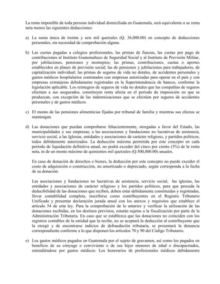 La renta imponible de toda persona individual domiciliada en Guatemala, será equivalente a su renta
neta menos las siguientes deducciones:
a) La suma única de treinta y seis mil quetzales (Q. 36,000.00) en concepto de deducciones
personales, sin necesidad de comprobación alguna.
b) Las cuotas pagadas a colegios profesionales, las primas de fianzas, las cuotas por pago de
contribuciones al Instituto Guatemalteco de Seguridad Social y al Instituto de Previsión Militar,
por jubilaciones, pensiones y montepíos; las primas, contribuciones, cuotas o aportes
establecidos en planes de previsión social, las de pensiones y jubilaciones para trabajadores, de
capitalización individual; las primas de seguros de vida no dotales, de accidentes personales y
gastos médicos hospitalarios contratados con empresas autorizadas para operar en el país y con
empresas extranjeras debidamente registradas en la Superintendencia de bancos, conforme la
legislación aplicable. Los reintegros de seguros de vida no dotales que las compañías de seguros
efectúen a sus asegurados, constituyen renta afecta en el período de imposición en que se
produzcan, con excepción de las indemnizaciones que se efectúen por seguros de accidentes
personales y de gastos médicos.
c) El monto de las pensiones alimenticias fijadas por tribunal de familia y mientras sus efectos se
mantengan.
d) Las donaciones que puedan comprobarse fehacientemente, otorgadas a favor del Estado, las
municipalidades y sus empresas; a las asociaciones y fundaciones no lucrativas de asistencia,
servicio social, a las Iglesias, entidades y asociaciones de carácter religioso, y partidos políticos;
todos debidamente autorizados. La deducción máxima permitida por este concepto en cada
período de liquidación definitiva anual, no podrá exceder del cinco por ciento (5%) de la renta
neta, ni de un monto máximo de quinientos mil quetzales (Q.500,000.00) anuales.
En caso de donación de derechos o bienes, la deducción por este concepto no puede exceder el
costo de adquisición o construcción, no amortizado o depreciado, según corresponda a la fecha
de su donación.
Las asociaciones y fundaciones no lucrativas de asistencia, servicio social, las iglesias, las
entidades y asociaciones de carácter religioso y los partidos políticos, para que proceda la
deducibilidad de las donaciones que reciben, deben estar debidamente constituidas y registradas,
llevar contabilidad completa, inscribirse como contribuyentes en el Registro Tributario
Unificado y presentar declaración jurada anual con los anexos y requisitos que establece el
artículo 54 de esta ley. Para la comprobación de lo anterior y verificar la utilización de las
donaciones recibidas, en los destinos previstos, estarán sujetas a la fiscalización por parte de la
Administración Tributaria. En caso que se establezca que las donaciones no coinciden con los
registros contables de la entidad que la recibe, no se aceptará la deducción al contribuyente que
la otorgó y de encontrarse indicios de defraudación tributaria, se presentará la denuncia
correspondiente conforme a lo que disponen los artículos 70 y 90 del Código Tributario.
e) Los gastos médicos pagados en Guatemala por el sujeto de gravamen, así como los pagados en
beneficio de su cónyuge o conviviente o de sus hijos menores de edad o discapacitados,
entendiéndose por gastos médicos: Los honorarios de profesionales médicos debidamente
 