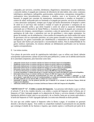 colegiados, por servicios, consultas, dictámenes, diagnósticos, tratamientos, excepto medicinas;
y atención médica; lo pagado por exámenes de laboratorio de toda índole, tales como: exámenes
radiológicos, patológicos, radiografías, gastroscopías, exploraciones, sonogramas, tomografías y
cualesquiera otros procedimientos, exámenes o estudios, sean o no invasivos del cuerpo
humano; lo pagado por concepto de tratamientos, internamientos o estadías en hospitales y
centros de salud, incluyendo pero no limitando a lo pagado por pensión, servicios de enfermería
y otras atenciones semejantes, siempre que el pago sea hecho directamente al hospital o centro
de salud en el cual haya sido recluido o tratado el sujeto de gravamen o cualquiera de sus
parientes indicados arriba y que dicho hospital o centro de salud se encuentre debidamente
autorizado por el Ministerio de Salud Pública y Asistencia Social; lo pagado por concepto de
honorarios de cirujanos, anestesiólogos y asistentes a salas de operaciones y por intervenciones
quirúrgicas de toda clase y naturaleza, por uso de quirófanos y otros pagos semejantes; los
gastos de traslado, uso de ambulancias y otros medios de transportes por razón médica del sujeto
de gravamen o de sus expresados parientes, así como gastos causados en salas y tratamientos de
emergencias; los gastos ocasionados por rehabilitación y tratamientos de fisioterapia, siempre
que hayan sido hechos por prescripción o recomendación médica. Para la deducibilidad de los
gastos médicos expresados, los mismos deberán ser debidamente justificados con las facturas
legales correspondientes.
f) Las rentas exentas.
*Los planes de previsión social de capitalización individual a que se refiere esta literal, deberán
corresponder expresamente a planes de previsión para jubilación y contar con la debida autorización
de la autoridad competente, para funcionar como tales.
* Adicionado el inciso d) por el Artículo 1 del Decreto Número 61-92 del Congreso de la República.
* Modificado el inciso b) por el Artículo 6 del Decreto Número 61-94 del Congreso de la República.
* Reformado totalmente por el Artículo 14 del Decreto Número 36-97 del Congreso de la República.
* Reformada la literal d) por el Artículo 9 del Decreto Número 117-97 del Congreso de la República.
* Reformado el inciso d) por el Artículo 9 del Decreto 44-2000 del Congreso de la República.
* Se reforma la literal b) por el Artículo 3 del Decreto Número 80-2000 del Congreso de la República.
* Se deroga el penúltimo y el último párrafo por el Artículo 4 del Decreto Número 80-2000 del Congreso de la República.
* Reformada la literal d) por el Artículo 6 del Decreto Número 33-2001 del Congreso de la República.
* En la literal d) fueron declaradas inconstitucionales las frases que indicaban: “científicas y culturales” y “a las
universidades”, según fallo de la Corte de Constitucionalidad, en expedientes acumulados números 1226-2001, 1492-2001,
401-2002, publicado el 22 de abril de 2004, en el Diario de Centro América.
* Substituido el epígrafe y los dos primeros párrafos, por lo indicado en el Artículo 9, del Decreto Número 18-04 del
Congreso de la República.
* Adicionado el último párrafo por el Artículo 2 del Decreto Número 4-2012 del Congreso de la República.
*ARTICULO 37 “A”. Crédito a cuenta del impuesto. Las personas individuales a que se refiere
el artículo 37 de la ley, tendrán derecho a un crédito a cuenta del Impuesto sobre la Renta, por el
Impuesto al Valor Agregado pagado en la adquisición de bienes y servicios durante el período de
liquidación definitiva anual, para su uso personal y de su familia, hasta por un monto equivalente a
la tarifa del Impuesto al Valor Agregado aplicada a su renta neta obtenida en dicho período.
En caso que este crédito supere el Impuesto sobre la Renta a pagar, el excedente no generará
derecho a devolución alguna. Este crédito se comprobará mediante la presentación de una planilla
que contenga el detalle de las facturas o tiquetes, que estarán sujetos a verificación por parte de la
 