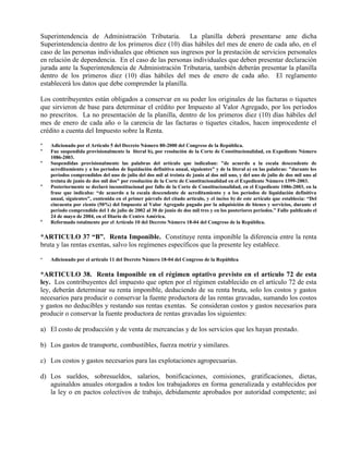 Superintendencia de Administración Tributaria. La planilla deberá presentarse ante dicha
Superintendencia dentro de los primeros diez (10) días hábiles del mes de enero de cada año, en el
caso de las personas individuales que obtienen sus ingresos por la prestación de servicios personales
en relación de dependencia. En el caso de las personas individuales que deben presentar declaración
jurada ante la Superintendencia de Administración Tributaria, también deberán presentar la planilla
dentro de los primeros diez (10) días hábiles del mes de enero de cada año. El reglamento
establecerá los datos que debe comprender la planilla.
Los contribuyentes están obligados a conservar en su poder los originales de las facturas o tiquetes
que sirvieron de base para determinar el crédito por Impuesto al Valor Agregado, por los períodos
no prescritos. La no presentación de la planilla, dentro de los primeros diez (10) días hábiles del
mes de enero de cada año o la carencia de las facturas o tiquetes citados, hacen improcedente el
crédito a cuenta del Impuesto sobre la Renta.
* Adicionado por el Artículo 5 del Decreto Número 80-2000 del Congreso de la República.
* Fue suspendida provisionalmente la literal b), por resolución de la Corte de Constitucionalidad, en Expediente Número
1086-2003.
* Suspendidas provisionalmente las palabras del artículo que indicaban: "de acuerdo a la escala descendente de
acreditamiento y a los períodos de liquidación definitiva anual, siguientes" y de la literal a) en las palabras: "durante los
períodos comprendidos del uno de julio del dos mil al treinta de junio al dos mil uno, y del uno de julio de dos mil uno al
treinta de junio de dos mil dos" por resolución de la Corte de Constitucionalidad en el Expediente Número 1399-2003.
* Posteriormente se declaró inconstitucional por fallo de la Corte de Constitucionalidad, en el Expediente 1086-2003, en la
frase que indicaba: “de acuerdo a la escala descendente de acreditamiento y a los períodos de liquidación definitiva
anual, siguientes", contenida en el primer párrafo del citado artículo, y el inciso b) de este artículo que establecía: “Del
cincuenta por ciento (50%) del Impuesto al Valor Agregado pagado por la adquisición de bienes y servicios, durante el
periodo comprendido del 1 de julio de 2002 al 30 de junio de dos mil tres y en los posteriores periodos.” Fallo publicado el
24 de mayo de 2004, en el Diario de Centro América.
* Reformado totalmente por el Artículo 10 del Decreto Número 18-04 del Congreso de la República.
*ARTICULO 37 “B”. Renta Imponible. Constituye renta imponible la diferencia entre la renta
bruta y las rentas exentas, salvo los regímenes específicos que la presente ley establece.
* Adicionado por el artículo 11 del Decreto Número 18-04 del Congreso de la República.
*ARTICULO 38. Renta Imponible en el régimen optativo previsto en el artículo 72 de esta
ley. Los contribuyentes del impuesto que opten por el régimen establecido en el artículo 72 de esta
ley, deberán determinar su renta imponible, deduciendo de su renta bruta, solo los costos y gastos
necesarios para producir o conservar la fuente productora de las rentas gravadas, sumando los costos
y gastos no deducibles y restando sus rentas exentas. Se consideran costos y gastos necesarios para
producir o conservar la fuente productora de rentas gravadas los siguientes:
a) El costo de producción y de venta de mercancías y de los servicios que les hayan prestado.
b) Los gastos de transporte, combustibles, fuerza motriz y similares.
c) Los costos y gastos necesarios para las explotaciones agropecuarias.
d) Los sueldos, sobresueldos, salarios, bonificaciones, comisiones, gratificaciones, dietas,
aguinaldos anuales otorgados a todos los trabajadores en forma generalizada y establecidos por
la ley o en pactos colectivos de trabajo, debidamente aprobados por autoridad competente; así
 