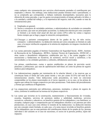 como cualquier otra remuneración por servicios efectivamente prestados al contribuyente por
empleados y obreros. Sin embargo, estas deducciones pueden limitarse total o parcialmente, si
no se comprueba que corresponden a trabajos realmente desempeñados, necesarios para la
obtención de rentas gravadas, y que los gastos son proporcionales al tiempo aplicado a la labor, o
a la cantidad y calidad del trabajo y a la importancia del negocio; todo ello, cuando se trate de
remuneraciones para:
i) Empleados en general;
ii) Socios o consejeros de sociedades anónimas, o administradores de sociedades en comandita
por acciones, que sean sus principales accionistas. La deducción máxima por estos conceptos
se limitará a un monto total anual del diez por ciento (10%) sobre las ventas o ingresos
brutos siempre que se haga y pague la retención correspondiente;
iii) Cónyuges y parientes consanguíneos dentro de los grados de ley, de tales socios,
consejeros o administradores. La deducción máxima por estos conceptos se limitará en cada
caso, a la mayor retribución asignada en la nómina de empleados sin ninguna vinculación de
parentesco.
e) Las cuotas patronales pagadas al Instituto Guatemalteco de Seguridad Social, -IGSS-, Instituto
de Recreación de los Trabajadores, -IRTRA-, Instituto Técnico de Capacitación, -INTECAP- y
otras cuotas o desembolsos obligatorios, establecidos por ley; y las cuotas pagadas a las
asociaciones y fundaciones no lucrativas, de asistencia, servicio social y científicas; a las
universidades y a las entidades gremiales y culturales, debidamente autorizadas.
Las primas, contribuciones, cuotas o aportes establecidos en planes de previsión social,
pensiones y jubilaciones, que sean de capitalización individual; así como las primas de seguros
médicos para trabajadores.
f) Las indemnizaciones pagadas por terminación de la relación laboral, o las reservas que se
constituyan hasta el límite del ocho punto treinta y tres por ciento (8.33%) del total de las
remuneraciones anuales. Tales deducciones serán procedentes, en tanto no estuvieran
comprendidas en los planes mencionados en el inciso siguiente o en su caso, en las primas de
seguros que cubran los riesgos respectivos por tales prestaciones. Todo dentro del procedimiento
y formas que establezca el Reglamento.
g) Las asignaciones patronales por jubilaciones, pensiones, montepíos, o planes de seguros de
retiro, conforme lo establezcan las normas de los planes respectivos.
h) Las sumas que inviertan en la construcción, mantenimiento y funcionamiento de viviendas,
escuelas, hospitales, servicios de asistencia médica y salubridad, medicinas, servicios
recreativos, culturales y educativos, en beneficio gratuito de los trabajadores y sus familiares; se
exceptúa, cualquier pago o compensación que los trabajadores efectúen a sus patronos por tales
prestaciones, en cuyo caso estos últimos lo restarán de las deducciones. La deducción máxima
por este concepto estará limitada, en cada caso, a la suma mayor invertida en beneficio gratuito
de los trabajadores, que no sean parientes del contribuyente dentro de los grados de ley, persona
individual o del causante en el caso de sucesiones, ni socios de la persona jurídica, sujeto del
impuesto.
 