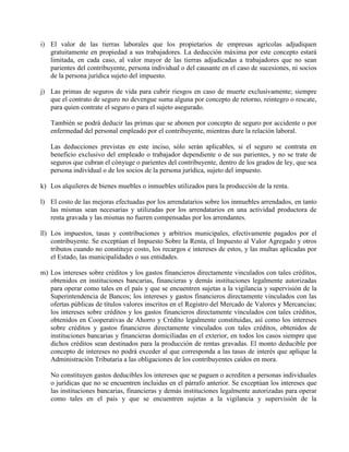 i) El valor de las tierras laborales que los propietarios de empresas agrícolas adjudiquen
gratuitamente en propiedad a sus trabajadores. La deducción máxima por este concepto estará
limitada, en cada caso, al valor mayor de las tierras adjudicadas a trabajadores que no sean
parientes del contribuyente, persona individual o del causante en el caso de sucesiones, ni socios
de la persona jurídica sujeto del impuesto.
j) Las primas de seguros de vida para cubrir riesgos en caso de muerte exclusivamente; siempre
que el contrato de seguro no devengue suma alguna por concepto de retorno, reintegro o rescate,
para quien contrate el seguro o para el sujeto asegurado.
También se podrá deducir las primas que se abonen por concepto de seguro por accidente o por
enfermedad del personal empleado por el contribuyente, mientras dure la relación laboral.
Las deducciones previstas en este inciso, sólo serán aplicables, si el seguro se contrata en
beneficio exclusivo del empleado o trabajador dependiente o de sus parientes, y no se trate de
seguros que cubran el cónyuge o parientes del contribuyente, dentro de los grados de ley, que sea
persona individual o de los socios de la persona jurídica, sujeto del impuesto.
k) Los alquileres de bienes muebles o inmuebles utilizados para la producción de la renta.
l) El costo de las mejoras efectuadas por los arrendatarios sobre los inmuebles arrendados, en tanto
las mismas sean necesarias y utilizadas por los arrendatarios en una actividad productora de
renta gravada y las mismas no fueren compensadas por los arrendantes.
ll) Los impuestos, tasas y contribuciones y arbitrios municipales, efectivamente pagados por el
contribuyente. Se exceptúan el Impuesto Sobre la Renta, el Impuesto al Valor Agregado y otros
tributos cuando no constituye costo, los recargos e intereses de estos, y las multas aplicadas por
el Estado, las municipalidades o sus entidades.
m) Los intereses sobre créditos y los gastos financieros directamente vinculados con tales créditos,
obtenidos en instituciones bancarias, financieras y demás instituciones legalmente autorizadas
para operar como tales en el país y que se encuentren sujetas a la vigilancia y supervisión de la
Superintendencia de Bancos; los intereses y gastos financieros directamente vinculados con las
ofertas públicas de títulos valores inscritos en el Registro del Mercado de Valores y Mercancías;
los intereses sobre créditos y los gastos financieros directamente vinculados con tales créditos,
obtenidos en Cooperativas de Ahorro y Crédito legalmente constituidas, así como los intereses
sobre créditos y gastos financieros directamente vinculados con tales créditos, obtenidos de
instituciones bancarias y financieras domiciliadas en el exterior, en todos los casos siempre que
dichos créditos sean destinados para la producción de rentas gravadas. El monto deducible por
concepto de intereses no podrá exceder al que corresponda a las tasas de interés que aplique la
Administración Tributaria a las obligaciones de los contribuyentes caídos en mora.
No constituyen gastos deducibles los intereses que se paguen o acrediten a personas individuales
o jurídicas que no se encuentren incluidas en el párrafo anterior. Se exceptúan los intereses que
las instituciones bancarias, financieras y demás instituciones legalmente autorizadas para operar
como tales en el país y que se encuentren sujetas a la vigilancia y supervisión de la
 
