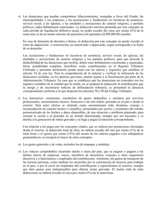 s) Las donaciones que puedan comprobarse fehacientemente, otorgadas a favor del Estado, las
municipalidades y sus empresas; a las asociaciones y fundaciones no lucrativas de asistencia,
servicio social, a las Iglesias, a las entidades y asociaciones de carácter religioso, y partidos
políticos; todos debidamente autorizados. La deducción máxima permitida por este concepto en
cada período de liquidación definitiva anual, no podrá exceder del cinco por ciento (5%) de la
renta neta, ni de un monto máximo de quinientos mil quetzales (Q.500,000.00) anuales.
En caso de donación de derechos o bienes, la deducción por este concepto no puede exceder el
costo de adquisición o construcción, no amortizado o depreciado, según corresponda a la fecha
de su donación.
Las asociaciones y fundaciones no lucrativas de asistencia, servicio social, las iglesias, las
entidades y asociaciones de carácter religioso y los partidos políticos, para que proceda la
deducibilidad de las donaciones que reciben, deben estar debidamente constituidas y registradas,
llevar contabilidad completa, inscribirse como contribuyentes en el Registro Tributario
Unificado y presentar declaración jurada anual con los anexos y requisitos que establece el
artículo 54 de esta ley. Para la comprobación de lo anterior y verificar la utilización de las
donaciones recibidas, en los destinos previstos, estarán sujetas a la fiscalización por parte de la
Administración Tributaria. En caso que se establezca que las donaciones no coinciden con los
registros contables de la entidad que la recibe, no se aceptará la deducción al contribuyente que
la otorgó y de encontrarse indicios de defraudación tributaria, se presentará la denuncia
correspondiente conforme a lo que disponen los artículos 70 y 90 del Código Tributario.
t) Los honorarios, comisiones, reembolsos de gastos deducibles y similares por servicios
profesionales, asesoramiento técnico, financiero o de otra índole, prestado en el país o desde el
exterior. Para estos efectos se entiende como asesoramiento todo dictamen, consejo o
recomendación de carácter técnico o científico, presentados por escrito y resultantes del estudio
pormenorizado de los hechos o datos disponibles, de una situación o problema planteado, para
orientar la acción o el proceder en un sentido determinado; siempre que sea necesario y se
destine a la generación de rentas gravadas y se haga y pague la retención correspondiente.
Con relación a los pagos por los conceptos citados, que se realicen por prestaciones efectuadas
desde el exterior, la deducción total de ellos, no deberá exceder del uno por ciento (1%) de la
renta bruta o el quince por ciento (15%) del monto de los salarios pagados a los trabajadores
guatemaltecos; se escogerá el mayor de estos conceptos.
u) Los gastos generales y de venta, incluidos los de empaque y embalaje.
v) Los viáticos comprobables incurridos dentro o fuera del país, que se asignen o paguen a los
dueños únicos de empresas, socios, miembros de directorios, consejos u otros organismos
directivos y a funcionarios o empleados del contribuyente. Asimismo, los gastos de transporte de
las mismas personas, como también los incurridos por la contratación de técnicos para trabajar
en el país, o por el envío de empleados del contribuyente a especializarse al exterior; siempre
que tales gastos sean indispensables para obtener rentas gravadas. El monto total de estas
deducciones no deberá exceder el cinco por ciento (5%) de la renta bruta.
 