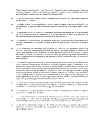 Sellado Especial para Protocolos y otras disposiciones legales tributarias y aduaneras, para efectos de
comprobar los actos y contratos afectos a dichos impuestos. Lo anterior, salvo cuando por disposición
legal la deducción pueda acreditarse por medio de partida contable.
d) Los que no correspondan al período anual de imposición que se liquida, salvo los regímenes especiales
que la presente Ley permite.
e) Los sueldos, salarios y prestaciones laborales, que no sean acreditados con la copia de la planilla de las
contribuciones a la seguridad social presentada al Instituto Guatemalteco de Seguridad Social, cuando
proceda.
f) Los respaldados con factura emitida en el exterior en la importación de bienes, que no sean soportados
con declaraciones aduaneras de importación y su recibo autorizado de pago; a excepción de los
servicios que deberán sustentarse con el comprobante de pago al exterior.
g) Los consistentes en bonificaciones con base en las utilidades o las participaciones de utilidades que se
otorguen a los miembros de las juntas o consejos de administración, gerentes o ejecutivos de personas
jurídicas.
h) Los de erogaciones que representen una retribución del capital social o patrimonio aportado. En
particular, toda suma entregada por participaciones sociales, dividendos, pagados o acreditados en
efectivo o en especie a socios o accionistas; las sumas pagadas o acreditadas en efectivo o en especie
por los fiduciarios a los fideicomisarios; así como las sumas que abonen o paguen las comunidades de
bienes o de patrimonios a sus integrantes, por concepto de retiros, dividendos a cuenta de utilidades o
retorno de capital.
i) Los de intereses pagados que excedan al valor de multiplicar la tasa de interés por un monto de tres
veces el activo neto total promedio que resulte de la información presentada por el contribuyente en sus
declaraciones juradas anuales. Para efectos de la presente literal se entiende como activo neto total
promedio, la suma del activo neto total del cierre del año anterior con la del activo neto total del cierre
del año actual, ambos valores presentados en la declaración jurada anual del Impuesto Sobre la Renta y
anexos de cada período de liquidación definitiva, divididos entre dos. El activo neto total corresponde
al valor en libros de todos los bienes que sean efectivamente de la propiedad del contribuyente. La
limitación prevista en este inciso no será de aplicación a entidades bancarias y sociedades financieras
sujetas a la vigilancia e inspección de la Superintendencia de Bancos.
j) Las sumas retiradas en efectivo y el valor de los bienes utilizados o consumidos por cualquier concepto
por el propietario, sus familiares, socios y administradores, así como los créditos que abonen en cuerna
o remesen a las casas matrices, sus sucursales, agencias o subsidiarias.
k) Los provenientes de cuentas incobrables, cuando se trate de contribuyentes que operen sus registros
bajo el método contable de lo percibido.
l) Los de mantenimiento en inversiones de carácter de recreo personal. Cuando estas inversiones
estén incluidas en el activo, junto con el de otras actividades que generen rentas gravadas, se llevarán
cuentas separadas para los fines de determinar los resultados de una y otra clase de inversiones.
m) Los de mejoras permanentes realizadas a los bienes del activo fijo, y en general, todas aquellas
erogaciones por mejoras capitalizables que prolonguen la vida útil de dichos bienes o incrementen su
capacidad de producción.
 