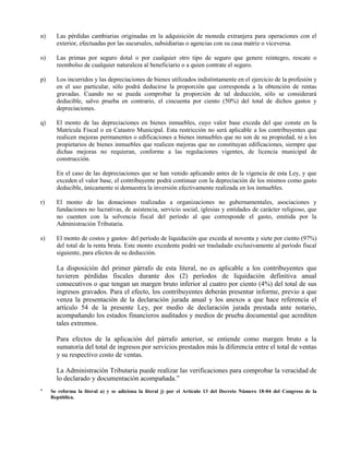 n) Las pérdidas cambiarias originadas en la adquisición de moneda extranjera para operaciones con el
exterior, efectuadas por las sucursales, subsidiarias o agencias con su casa matriz o viceversa.
o) Las primas por seguro dotal o por cualquier otro tipo de seguro que genere reintegro, rescate o
reembolso de cualquier naturaleza al beneficiario o a quien contrate el seguro.
p) Los incurridos y las depreciaciones de bienes utilizados indistintamente en el ejercicio de la profesión y
en el uso particular, sólo podrá deducirse la proporción que corresponda a la obtención de rentas
gravadas. Cuando no se pueda comprobar la proporción de tal deducción, sólo se considerará
deducible, salvo prueba en contrario, el cincuenta por ciento (50%) del total de dichos gastos y
depreciaciones.
q) El monto de las depreciaciones en bienes inmuebles, cuyo valor base exceda del que conste en la
Matrícula Fiscal o en Catastro Municipal. Esta restricción no será aplicable a los contribuyentes que
realicen mejoras permanentes o edificaciones a bienes inmuebles que no son de su propiedad, ni a los
propietarios de bienes inmuebles que realicen mejoras que no constituyan edificaciones, siempre que
dichas mejoras no requieran, conforme a las regulaciones vigentes, de licencia municipal de
construcción.
En el caso de las depreciaciones que se han venido aplicando antes de la vigencia de esta Ley, y que
exceden el valor base, el contribuyente podrá continuar con la depreciación de los mismos como gasto
deducible, únicamente si demuestra la inversión efectivamente realizada en los inmuebles.
r) El monto de las donaciones realizadas a organizaciones no gubernamentales, asociaciones y
fundaciones no lucrativas, de asistencia, servicio social, iglesias y entidades de carácter religioso, que
no cuenten con la solvencia fiscal del período al que corresponde el gasto, emitida por la
Administración Tributaria.
s) El monto de costos y gastos· del período de liquidación que exceda al noventa y siete por ciento (97%)
del total de la renta bruta. Este monto excedente podrá ser trasladado exclusivamente al período fiscal
siguiente, para efectos de su deducción.
La disposición del primer párrafo de esta literal, no es aplicable a los contribuyentes que
tuvieren pérdidas fiscales durante dos (2) períodos de liquidación definitiva anual
consecutivos o que tengan un margen bruto inferior al cuatro por ciento (4%) del total de sus
ingresos gravados. Para el efecto, los contribuyentes deberán presentar informe, previo a que
venza la presentación de la declaración jurada anual y los anexos a que hace referencia el
artículo 54 de la presente Ley, por medio de declaración jurada prestada ante notario,
acompañando los estados financieros auditados y medios de prueba documental que acrediten
tales extremos.
Para efectos de la aplicación del párrafo anterior, se entiende como margen bruto a la
sumatoria del total de ingresos por servicios prestados más la diferencia entre el total de ventas
y su respectivo costo de ventas.
La Administración Tributaria puede realizar las verificaciones para comprobar la veracidad de
lo declarado y documentación acompañada.”
* Se reforma la literal a) y se adiciona la literal j) por el Artículo 13 del Decreto Número 18-04 del Congreso de la
República.
 