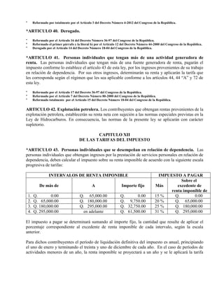 * Reformado por totalmente por el Artículo 3 del Decreto Número 4-2012 del Congreso de la República.
*ARTICULO 40. Derogado.
* Reformado por el Artículo 16 del Decreto Número 36-97 del Congreso de la República.
* Reformado el primer párrafo y la literal b) por el Artículo 12 del Decreto Número 44-2000 del Congreso de la República.
* Derogado por el Artículo 14 del Decreto Número 18-04 del Congreso de la República.
*ARTICULO 41. Personas individuales que tengan más de una actividad generadora de
renta. Las personas individuales que tengan más de una fuente generadora de renta, pagarán el
impuesto conforme lo establece el artículo 43 de esta ley, por los ingresos provenientes de su trabajo
en relación de dependencia. Por sus otros ingresos, determinarán su renta y aplicarán la tarifa que
les corresponda según el régimen que les sea aplicable conforme a los artículos 44, 44 “A” y 72 de
esta ley.
* Reformado por el Artículo 17 del Decreto 36-97 del Congreso de la República.
* Reformado por el Artículo 7 del Decreto Número 80-2000 del Congreso de la República.
* Reformado totalmente por el Artículo 15 del Decreto Número 18-04 del Congreso de la República.
ARTICULO 42. Explotación petrolera. Los contribuyentes que obtengan rentas provenientes de la
explotación petrolera, establecerán su renta neta con sujeción a las normas especiales previstas en la
Ley de Hidrocarburos. En consecuencia, las normas de la presente ley se aplicarán con carácter
supletorio.
CAPITULO XII
DE LAS TARIFAS DEL IMPUESTO
*ARTICULO 43. Personas individuales que se desempeñan en relación de dependencia. Las
personas individuales que obtengan ingresos por la prestación de servicios personales en relación de
dependencia, deben calcular el impuesto sobre su renta imponible de acuerdo con la siguiente escala
progresiva de tarifas:
INTERVALOS DE RENTA IMPONIBLE IMPUESTO A PAGAR
De más de A Importe fijo Más
Sobre el
excedente de
renta imponible de
1. Q. 0.00 Q. 65,000.00 Q. 0.00 15 % Q. 0.00
2. Q. 65,000.00 Q. 180,000.00 Q. 9,750.00 20 % Q. 65,000.00
3. Q. 180,000.00 Q. 295,000.00 Q. 32,750.00 25 % Q. 180,000.00
4. Q. 295,000.00 en adelante Q. 61,500.00 31 % Q. 295,000.00
El impuesto a pagar se determinará sumando al importe fijo, la cantidad que resulte de aplicar el
porcentaje correspondiente al excedente de renta imponible de cada intervalo, según la escala
anterior.
Para dichos contribuyentes el período de liquidación definitiva del impuesto es anual, principiando
el uno de enero y terminando el treinta y uno de diciembre de cada año. En el caso de períodos de
actividades menores de un año, la renta imponible se proyectará a un año y se le aplicará la tarifa
 