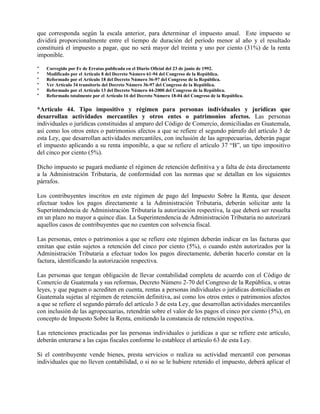 que corresponda según la escala anterior, para determinar el impuesto anual. Este impuesto se
dividirá proporcionalmente entre el tiempo de duración del período menor al año y el resultado
constituirá el impuesto a pagar, que no será mayor del treinta y uno por ciento (31%) de la renta
imponible.
* Corregido por Fe de Erratas publicada en el Diario Oficial del 23 de junio de 1992.
* Modificado por el Artículo 8 del Decreto Número 61-94 del Congreso de la República.
* Reformado por el Artículo 18 del Decreto Número 36-97 del Congreso de la República.
* Ver Artículo 34 transitorio del Decreto Número 36-97 del Congreso de la República.
* Reformado por el Artículo 13 del Decreto Número 44-2000 del Congreso de la República.
* Reformado totalmente por el Artículo 16 del Decreto Número 18-04 del Congreso de la República.
*Artículo 44. Tipo impositivo y régimen para personas individuales y jurídicas que
desarrollan actividades mercantiles y otros entes o patrimonios afectos. Las personas
individuales o jurídicas constituidas al amparo del Código de Comercio, domiciliadas en Guatemala,
así como los otros entes o patrimonios afectos a que se refiere el segundo párrafo del artículo 3 de
esta Ley, que desarrollan actividades mercantiles, con inclusión de las agropecuarias, deberán pagar
el impuesto aplicando a su renta imponible, a que se refiere el artículo 37 “B”, un tipo impositivo
del cinco por ciento (5%).
Dicho impuesto se pagará mediante el régimen de retención definitiva y a falta de ésta directamente
a la Administración Tributaria, de conformidad con las normas que se detallan en los siguientes
párrafos.
Los contribuyentes inscritos en este régimen de pago del Impuesto Sobre la Renta, que deseen
efectuar todos los pagos directamente a la Administración Tributaria, deberán solicitar ante la
Superintendencia de Administración Tributaria la autorización respectiva, la que deberá ser resuelta
en un plazo no mayor a quince días. La Superintendencia de Administración Tributaria no autorizará
aquellos casos de contribuyentes que no cuenten con solvencia fiscal.
Las personas, entes o patrimonios a que se refiere este régimen deberán indicar en las facturas que
emitan que están sujetos a retención del cinco por ciento (5%), o cuando estén autorizados por la
Administración Tributaria a efectuar todos los pagos directamente, deberán hacerlo constar en la
factura, identificando la autorización respectiva.
Las personas que tengan obligación de llevar contabilidad completa de acuerdo con el Código de
Comercio de Guatemala y sus reformas, Decreto Número 2-70 del Congreso de la República, u otras
leyes, y que paguen o acrediten en cuenta, rentas a personas individuales o jurídicas domiciliadas en
Guatemala sujetas al régimen de retención definitiva, así como los otros entes o patrimonios afectos
a que se refiere el segundo párrafo del artículo 3 de esta Ley, que desarrollan actividades mercantiles
con inclusión de las agropecuarias, retendrán sobre el valor de los pagos el cinco por ciento (5%), en
concepto de Impuesto Sobre la Renta, emitiendo la constancia de retención respectiva.
Las retenciones practicadas por las personas individuales o jurídicas a que se refiere este artículo,
deberán enterarse a las cajas fiscales conforme lo establece el artículo 63 de esta Ley.
Si el contribuyente vende bienes, presta servicios o realiza su actividad mercantil con personas
individuales que no lleven contabilidad, o si no se le hubiere retenido el impuesto, deberá aplicar el
 
