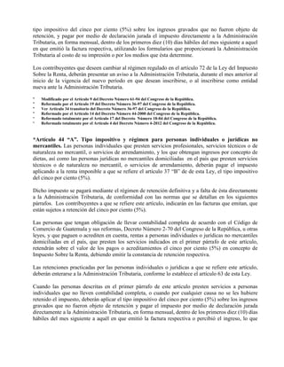 tipo impositivo del cinco por ciento (5%) sobre los ingresos gravados que no fueron objeto de
retención, y pagar por medio de declaración jurada el impuesto directamente a la Administración
Tributaria, en forma mensual, dentro de los primeros diez (10) días hábiles del mes siguiente a aquel
en que emitió la factura respectiva, utilizando los formularios que proporcionará la Administración
Tributaria al costo de su impresión o por los medios que ésta determine.
Los contribuyentes que deseen cambiar al régimen regulado en el artículo 72 de la Ley del Impuesto
Sobre la Renta, deberán presentar un aviso a la Administración Tributaria, durante el mes anterior al
inicio de la vigencia del nuevo período en que desean inscribirse, o al inscribirse como entidad
nueva ante la Administración Tributaria.
* Modificado por el Artículo 9 del Decreto Número 61-94 del Congreso de la República.
* Reformado por el Artículo 19 del Decreto Número 36-97 del Congreso de la República.
* Ver Artículo 34 transitorio del Decreto Número 36-97 del Congreso de la República.
* Reformado por el Artículo 14 del Decreto Número 44-2000 del Congreso de la República.
* Reformado totalmente por el Artículo 17 del Decreto Número 18-04 del Congreso de la República.
* Reformado totalmente por el Artículo 4 del Decreto Número 4-2012 del Congreso de la República.
*Artículo 44 “A”. Tipo impositivo y régimen para personas individuales o jurídicas no
mercantiles. Las personas individuales que presten servicios profesionales, servicios técnicos o de
naturaleza no mercantil, o servicios de arrendamiento, y los que obtengan ingresos por concepto de
dietas, así como las personas jurídicas no mercantiles domiciliadas en el país que presten servicios
técnicos o de naturaleza no mercantil, o servicios de arrendamiento, deberán pagar el impuesto
aplicando a la renta imponible a que se refiere el artículo 37 “B” de de esta Ley, el tipo impositivo
del cinco por ciento (5%).
Dicho impuesto se pagará mediante el régimen de retención definitiva y a falta de ésta directamente
a la Administración Tributaria, de conformidad con las normas que se detallan en los siguientes
párrafos. Los contribuyentes a que se refiere este artículo, indicarán en las facturas que emitan, que
están sujetos a retención del cinco por ciento (5%).
Las personas que tengan obligación de llevar contabilidad completa de acuerdo con el Código de
Comercio de Guatemala y sus reformas, Decreto Número 2-70 del Congreso de la República, u otras
leyes, y que paguen o acrediten en cuenta, rentas a personas individuales o jurídicas no mercantiles
domiciliadas en el país, que presten los servicios indicados en el primer párrafo de este artículo,
retendrán sobre el valor de los pagos o acreditamientos el cinco por ciento (5%) en concepto de
Impuesto Sobre la Renta, debiendo emitir la constancia de retención respectiva.
Las retenciones practicadas por las personas individuales o jurídicas a que se refiere este artículo,
deberán enterarse a la Administración Tributaria, conforme lo establece el artículo 63 de esta Ley.
Cuando las personas descritas en el primer párrafo de este artículo presten servicios a personas
individuales que no lleven contabilidad completa, o cuando por cualquier causa no se les hubiere
retenido el impuesto, deberán aplicar el tipo impositivo del cinco por ciento (5%) sobre los ingresos
gravados que no fueron objeto de retención y pagar el impuesto por medio de declaración jurada
directamente a la Administración Tributaria, en forma mensual, dentro de los primeros diez (10) días
hábiles del mes siguiente a aquél en que emitió la factura respectiva o percibió el ingreso, lo que
 