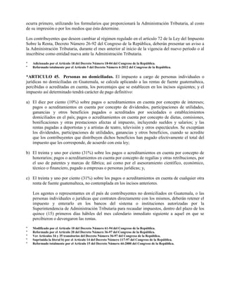 ocurra primero, utilizando los formularios que proporcionará la Administración Tributaria, al costo
de su impresión o por los medios que ésta determine.
Los contribuyentes que deseen cambiar al régimen regulado en el artículo 72 de la Ley del Impuesto
Sobre la Renta, Decreto Número 26-92 del Congreso de la República, deberán presentar un aviso a
la Administración Tributaria, durante el mes anterior al inicio de la vigencia del nuevo período o al
inscribirse como entidad nueva ante la Administración Tributaria.
* Adicionado por el Artículo 18 del Decreto Número 18-04 del Congreso de la República.
* Reformado totalmente por el Artículo 5 del Decreto Número 4-2012 del Congreso de la República.
*ARTICULO 45. Personas no domiciliadas. El impuesto a cargo de personas individuales o
jurídicas no domiciliadas en Guatemala, se calcula aplicando a las rentas de fuente guatemalteca,
percibidas o acreditadas en cuenta, los porcentajes que se establecen en los incisos siguientes; y el
impuesto así determinado tendrá carácter de pago definitivo:
a) El diez por ciento (10%) sobre pagos o acreditamientos en cuenta por concepto de intereses;
pagos o acreditamientos en cuenta por concepto de dividendos, participaciones de utilidades,
ganancias y otros beneficios pagados o acreditados por sociedades o establecimientos
domiciliados en el país; pagos o acreditamientos en cuenta por concepto de dietas, comisiones,
bonificaciones y otras prestaciones afectas al impuesto, incluyendo sueldos y salarios; y las
rentas pagadas a deportistas y a artistas de teatro, televisión y otros espectáculos. Se exceptúan
los dividendos, participaciones de utilidades, ganancias y otros beneficios, cuando se acredite
que los contribuyentes que distribuyen dichos beneficios han pagado efectivamente el total del
impuesto que les corresponde, de acuerdo con esta ley;
b) El treinta y uno por ciento (31%) sobre los pagos o acreditamientos en cuenta por concepto de
honorarios; pagos o acreditamientos en cuenta por concepto de regalías y otras retribuciones, por
el uso de patentes y marcas de fábrica; así como por el asesoramiento científico, económico,
técnico o financiero, pagado a empresas o personas jurídicas; y,
c) El treinta y uno por ciento (31%) sobre los pagos o acreditamientos en cuenta de cualquier otra
renta de fuente guatemalteca, no contemplada en los incisos anteriores.
Los agentes o representantes en el país de contribuyentes no domiciliados en Guatemala, o las
personas individuales o jurídicas que contraten directamente con los mismos, deberán retener el
impuesto y enterarlo en los bancos del sistema o instituciones autorizadas por la
Superintendencia de Administración Tributaria para recaudar impuestos, dentro del plazo de los
quince (15) primeros días hábiles del mes calendario inmediato siguiente a aquel en que se
percibieron o devengaron las rentas.
* Modificado por el Artículo 10 del Decreto Número 61-94 del Congreso de la República.
* Reformado por el Artículo 20 del Decreto Número 36-97 del Congreso de la República.
* Ver Artículos 34 y 35 transitorios del Decreto Número 36-97 del Congreso de la República.
* Suprimida la literal b) por el Artículo 14 del Decreto Número 117-97 del Congreso de la República.
* Reformado totalmente por el Artículo 15 del Decreto Número 44-2000 del Congreso de la República.
 