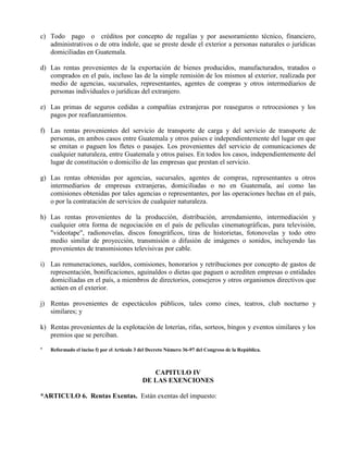 c) Todo pago o créditos por concepto de regalías y por asesoramiento técnico, financiero,
administrativos o de otra índole, que se preste desde el exterior a personas naturales o jurídicas
domiciliadas en Guatemala.
d) Las rentas provenientes de la exportación de bienes producidos, manufacturados, tratados o
comprados en el país, incluso las de la simple remisión de los mismos al exterior, realizada por
medio de agencias, sucursales, representantes, agentes de compras y otros intermediarios de
personas individuales o jurídicas del extranjero.
e) Las primas de seguros cedidas a compañías extranjeras por reaseguros o retrocesiones y los
pagos por reafianzamientos.
f) Las rentas provenientes del servicio de transporte de carga y del servicio de transporte de
personas, en ambos casos entre Guatemala y otros países e independientemente del lugar en que
se emitan o paguen los fletes o pasajes. Los provenientes del servicio de comunicaciones de
cualquier naturaleza, entre Guatemala y otros países. En todos los casos, independientemente del
lugar de constitución o domicilio de las empresas que prestan el servicio.
g) Las rentas obtenidas por agencias, sucursales, agentes de compras, representantes u otros
intermediarios de empresas extranjeras, domiciliadas o no en Guatemala, así como las
comisiones obtenidas por tales agencias o representantes, por las operaciones hechas en el país,
o por la contratación de servicios de cualquier naturaleza.
h) Las rentas provenientes de la producción, distribución, arrendamiento, intermediación y
cualquier otra forma de negociación en el país de películas cinematográficas, para televisión,
"videotape", radionovelas, discos fonográficos, tiras de historietas, fotonovelas y todo otro
medio similar de proyección, transmisión o difusión de imágenes o sonidos, incluyendo las
provenientes de transmisiones televisivas por cable.
i) Las remuneraciones, sueldos, comisiones, honorarios y retribuciones por concepto de gastos de
representación, bonificaciones, aguinaldos o dietas que paguen o acrediten empresas o entidades
domiciliadas en el país, a miembros de directorios, consejeros y otros organismos directivos que
actúen en el exterior.
j) Rentas provenientes de espectáculos públicos, tales como cines, teatros, club nocturno y
similares; y
k) Rentas provenientes de la explotación de loterías, rifas, sorteos, bingos y eventos similares y los
premios que se perciban.
* Reformado el inciso f) por el Artículo 3 del Decreto Número 36-97 del Congreso de la República.
CAPITULO IV
DE LAS EXENCIONES
*ARTICULO 6. Rentas Exentas. Están exentas del impuesto:
 