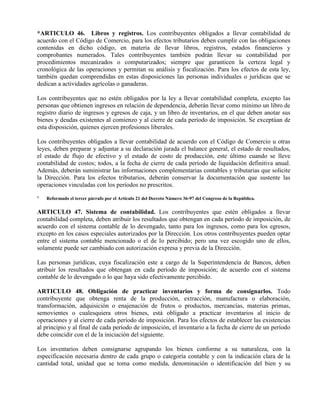 *ARTICULO 46. Libros y registros. Los contribuyentes obligados a llevar contabilidad de
acuerdo con el Código de Comercio, para los efectos tributarios deben cumplir con las obligaciones
contenidas en dicho código, en materia de llevar libros, registros, estados financieros y
comprobantes numerados. Tales contribuyentes también podrán llevar su contabilidad por
procedimientos mecanizados o computarizados; siempre que garanticen la certeza legal y
cronológica de las operaciones y permitan su análisis y fiscalización. Para los efectos de esta ley,
también quedan comprendidas en estas disposiciones las personas individuales o jurídicas que se
dedican a actividades agrícolas o ganaderas.
Los contribuyentes que no estén obligados por la ley a llevar contabilidad completa, excepto las
personas que obtienen ingresos en relación de dependencia, deberán llevar como mínimo un libro de
registro diario de ingresos y egresos de caja, y un libro de inventarios, en el que deben anotar sus
bienes y deudas existentes al comienzo y al cierre de cada período de imposición. Se exceptúan de
esta disposición, quienes ejercen profesiones liberales.
Los contribuyentes obligados a llevar contabilidad de acuerdo con el Código de Comercio u otras
leyes, deben preparar y adjuntar a su declaración jurada el balance general, el estado de resultados,
el estado de flujo de efectivo y el estado de costo de producción, este último cuando se lleve
contabilidad de costos; todos, a la fecha de cierre de cada período de liquidación definitiva anual.
Además, deberán suministrar las informaciones complementarias contables y tributarias que solicite
la Dirección. Para los efectos tributarios, deberán conservar la documentación que sustente las
operaciones vinculadas con los períodos no prescritos.
* Reformado el tercer párrafo por el Artículo 21 del Decreto Número 36-97 del Congreso de la República.
ARTICULO 47. Sistema de contabilidad. Los contribuyentes que estén obligados a llevar
contabilidad completa, deben atribuir los resultados que obtengan en cada período de imposición, de
acuerdo con el sistema contable de lo devengado, tanto para los ingresos, como para los egresos,
excepto en los casos especiales autorizados por la Dirección. Los otros contribuyentes pueden optar
entre el sistema contable mencionado o el de lo percibido; pero una vez escogido uno de ellos,
solamente puede ser cambiado con autorización expresa y previa de la Dirección.
Las personas jurídicas, cuya fiscalización este a cargo de la Superintendencia de Bancos, deben
atribuir los resultados que obtengan en cada período de imposición; de acuerdo con el sistema
contable de lo devengado o lo que haya sido efectivamente percibido.
ARTICULO 48. Obligación de practicar inventarios y forma de consignarlos. Todo
contribuyente que obtenga renta de la producción, extracción, manufactura o elaboración,
transformación, adquisición o enajenación de frutos o productos, mercancías, materias primas,
semovientes o cualesquiera otros bienes, está obligado a practicar inventarios al inicio de
operaciones y al cierre de cada período de imposición. Para los efectos de establecer las existencias
al principio y al final de cada período de imposición, el inventario a la fecha de cierre de un período
debe coincidir con el de la iniciación del siguiente.
Los inventarios deben consignarse agrupando los bienes conforme a su naturaleza, con la
especificación necesaria dentro de cada grupo o categoría contable y con la indicación clara de la
cantidad total, unidad que se toma como medida, denominación o identificación del bien y su
 