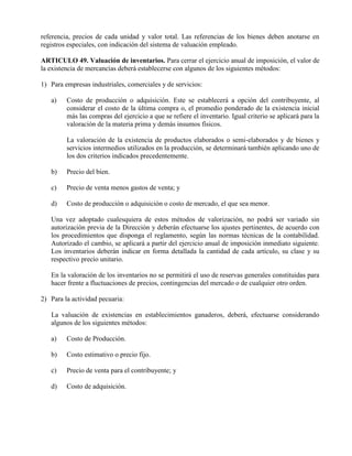 referencia, precios de cada unidad y valor total. Las referencias de los bienes deben anotarse en
registros especiales, con indicación del sistema de valuación empleado.
ARTICULO 49. Valuación de inventarios. Para cerrar el ejercicio anual de imposición, el valor de
la existencia de mercancías deberá establecerse con algunos de los siguientes métodos:
1) Para empresas industriales, comerciales y de servicios:
a) Costo de producción o adquisición. Este se establecerá a opción del contribuyente, al
considerar el costo de la última compra o, el promedio ponderado de la existencia inicial
más las compras del ejercicio a que se refiere el inventario. Igual criterio se aplicará para la
valoración de la materia prima y demás insumos físicos.
La valoración de la existencia de productos elaborados o semi-elaborados y de bienes y
servicios intermedios utilizados en la producción, se determinará también aplicando uno de
los dos criterios indicados precedentemente.
b) Precio del bien.
c) Precio de venta menos gastos de venta; y
d) Costo de producción o adquisición o costo de mercado, el que sea menor.
Una vez adoptado cualesquiera de estos métodos de valorización, no podrá ser variado sin
autorización previa de la Dirección y deberán efectuarse los ajustes pertinentes, de acuerdo con
los procedimientos que disponga el reglamento, según las normas técnicas de la contabilidad.
Autorizado el cambio, se aplicará a partir del ejercicio anual de imposición inmediato siguiente.
Los inventarios deberán indicar en forma detallada la cantidad de cada artículo, su clase y su
respectivo precio unitario.
En la valoración de los inventarios no se permitirá el uso de reservas generales constituidas para
hacer frente a fluctuaciones de precios, contingencias del mercado o de cualquier otro orden.
2) Para la actividad pecuaria:
La valuación de existencias en establecimientos ganaderos, deberá, efectuarse considerando
algunos de los siguientes métodos:
a) Costo de Producción.
b) Costo estimativo o precio fijo.
c) Precio de venta para el contribuyente; y
d) Costo de adquisición.
 