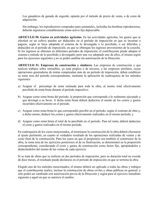 Los ganaderos de ganado de engorde, optarán por el método de precio de venta, o de costo de
adquisición.
Sin embargo, los reproductores comprados para sementales, incluidas las hembras reproductoras,
deberán registrarse contablemente como activo fijo depreciable.
ARTICULO 50. Gastos en actividades agrícolas. En las actividades agrícolas, los gastos que se
efectúen en un cultivo pueden ser deducidos en el período de imposición en que se incurran o
paguen; según se haya adoptado el sistema de lo devengado o lo percibido, o ser diferidos y
deducidos en el período de imposición, en que se obtengan los ingresos provenientes de la cosecha.
Si los ingresos se obtienen en diferentes períodos de imposición, el contribuyente puede adoptar el
sistema o método de lo percibido o devengado; pero una vez adoptado uno de ellos, el mismo regirá
para los ejercicios siguientes y no se podrá cambiar sin autorización de la Dirección.
ARTICULO 51. Empresas de construcción y similares. Las empresas de construcción o que
realicen trabajos sobre inmuebles, ya sean propios o de terceros, o las empresas similares, cuyas
operaciones generadoras de rentas comprendan más de un período de imposición, deben establecer
su renta neta del período correspondiente, mediante la aplicación de cualesquiera de los métodos
siguientes:
a) Asignar el porcentaje de renta estimada para toda la obra, al monto total efectivamente
percibido de renta bruta durante el período impositivo.
b) Asignar como renta bruta del período, la proporción que corresponda a lo realmente ejecutado y
que devengó a su favor. A dicha renta bruta deberá deducirse el monto de los costos y gastos
incurridos efectivamente en el período.
c) Asignar como renta bruta lo que correspondió percibir en el período, según el contrato de obra y,
a dicho monto, deducir los costos y gastos efectivamente realizados en el mismo período; y
d) Asignar como renta bruta el total de lo percibido en el período. Para tal renta, deberá deducirse
el costo y gastos realizados en el mismo período.
En cualesquiera de los casos mencionados, al terminarse la construcción de la obra deberá efectuarse
el ajuste pertinente, en cuanto al verdadero resultado de las operaciones realizadas de ventas y de
costo final de la construcción. Para los casos en que el propietario sea también el constructor de la
obra, la renta neta de los ejercicios posteriores al de su finalización, se determinará en la proporción
correspondiente, considerando el costo y gastos de construcción como factor fijo, apropiándolos y
deduciéndolos del monto de las ventas de cada ejercicio.
Si se trata de obras que se realicen en dos períodos de imposición, pero su duración total no excede
de doce meses, el resultado puede declararse en el período de imposición en que se termina la obra.
Elegido uno de los métodos mencionados, el mismo deberá ser aplicado a todas las obras y trabajos
que el contribuyente realice, incluso la construcción de obras civiles y obras públicas en general; y
sólo podrá ser cambiado con autorización previa de la Dirección y regirá para el ejercicio inmediato
siguiente a aquel en que se autorice el cambio.
 