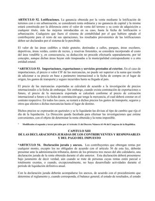ARTICULO 52. Lotificaciones. La ganancia obtenida por la venta mediante la lotificación de
terrenos con o sin urbanización, se considerará renta ordinaria y no ganancia de capital y la misma
estará constituida por la diferencia entre el valor de venta del terreno y su costo de adquisición a
cualquier título, más las mejoras introducidas en su caso, hasta la fecha de lotificación o
urbanización. Cualquiera que fuera el sistema de contabilidad por el que hubiere optado el
contribuyente para el resto de sus operaciones, los resultados provenientes de las lotificaciones
deben ser declarados por el sistema de lo percibido.
El valor de las áreas cedibles a título gratuito, destinadas a calles, parques, áreas escolares,
deportivas, áreas verdes, centro de recreo, y reservas forestales, se considera incorporado al costo
del área vendible y, en consecuencia, su deducción no procede efectuarla separadamente, por tal
concepto, aunque dichas áreas hayan sido traspasadas a la municipalidad correspondiente o a otra
entidad estatal.
*ARTICULO 53. Importaciones, exportaciones y servicios prestados al exterior. En el caso de
importaciones, el precio o valor CIF de las mercancías, no puede ser superior a la suma que resulte
de adicionar a su precio en base a parámetro internacional a la fecha de compra en el lugar de
origen, los gastos de transporte y seguro incurridos hasta su llegada al país.
El precio de las mercancías exportadas se calculará de acuerdo a la investigación de precios
internacionales a la fecha de embarque. Sin embargo, cuando exista contratación de exportaciones a
futuro, el precio de la mercancía exportada se calculará conforme al precio de cotización
internacional a futuro a la fecha de contratación que tenga la mercancía, el cual deberá constar en el
contrato respectivo. En todos los casos, se restará a dichos precios los gastos de transporte, seguros y
otros que afecten a dichas mercancías hasta el lugar de destino.
Dichos precios se expresarán en quetzales y se le liquidarán las divisas al tipo de cambio que rija el
día de la liquidación. La Dirección queda facultada para efectuar las investigaciones que estime
convenientes, con el objeto de determinar la renta obtenida y la renta imponible.
* Modificados el segundo y tercer párrafos por el Artículo 11 del Decreto Número 61-94 del Congreso de la República.
CAPITULO XIII
DE LAS DECLARACIONES JURADAS DE LOS CONTRIBUYENTES Y RESPONSABLES
Y DEL PAGO DEL IMPUESTO
*ARTICULO 54. Declaración jurada y anexos. Los contribuyentes que obtengan rentas por
cualquier monto, excepto los no obligados de acuerdo con el artículo 56 de esta ley, deberán
presentar ante la administración tributaria, dentro de los primeros tres meses del año calendario, una
declaración jurada de la renta obtenida durante el año anterior. Esta declaración deberá presentarse
bajo juramento de decir verdad, aún cuando se trate de personas cuyas rentas estén parcial o
totalmente exentas, o cuando, excepcionalmente, no haya desarrollado actividades durante el
período de liquidación definitiva anual.
Con la declaración jurada deberán acompañarse los anexos, de acuerdo con el procedimiento que
determine el reglamento y, cuando corresponda, el balance general, el estado de resultados, el estado
 