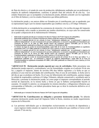 de flujo de efectivo y el estado de costo de producción, debidamente auditados por un profesional o
empresa de auditoría independiente, conforme el párrafo final del artículo 46 de esta ley. Los
estados financieros que se acompañen a la declaración jurada, deberán coincidir con los registrados
en el libro de balance y con los estados financieros que deban publicarse.
La declaración jurada y sus anexos deben ser firmados por el contribuyente, por su apoderado, por
su representante legal o por los demás responsables que establece esta ley y el Código Tributario.
A dicha declaración se acompañarán las constancias de retención y los recibos de pago del impuesto
que corresponda, salvo cuando se presenten por medios electrónicos, en cuyo caso los conservarán
en su poder a disposición de la Administración Tributaria.
* Reformado el segundo párrafo por el Artículo 22 de Decreto Número 36-97 del Congreso de la República.
* Reformado totalmente por el Artículo 19 del Decreto Número 18-04 del Congreso de la República.
* Figura en el segundo párrafo de este artículo, la frase: “debidamente auditados por un profesional o empresa de
auditoría independiente”, la cual al momento de la presente publicación, se encuentra suspendida provisionalmente por
resolución de fecha 21 de julio de 2004, dictada dentro del expediente número 1439-2004, por la Corte de
Constitucionalidad y publicada en el Diario de Centro América, el 30 de julio de 2004.
* Se declaró sin lugar la acción de inconstitucionalidad, según fallo de la Corte de Constitucionalidad en expedientes
acumulados 1439 y 1717-2004, publicada en el Diario de Centro América, el 18 de octubre de 2007.
* Figura en el segundo párrafo de este artículo, la frase: “debidamente auditados por un profesional o empresa de
auditoría independiente”, la cual al momento de la presente publicación, se encuentra suspendida provisionalmente por
resolución de fecha 24 de marzo de 2009, dictada dentro del expediente número 957-2009, por la Corte de
Constitucionalidad y publicada en el Diario de Centro América, el 31 de marzo de 2009.
* Se declaró sin lugar la acción de inconstitucionalidad general parcial del artículo 54 en la frase que indica: “(…)
debidamente auditados por un profesional o empresa de auditoría independiente”, según fallo de la Corte de
Constitucionalidad en expedientes acumulados 957-2009 y 1051-2009, publicada en el Diario de Centro América, el 15 de
Diciembre de 2010.
*ARTICULO 55. Declaración jurada especial por cese de actividades. Debe presentarse una
declaración jurada especial y extraordinaria, con las formalidades exigidas en el artículo 54 de esta
ley y pagarse el impuesto, dentro de noventa (90) días hábiles siguientes a la fecha en que se
produzca el cese total de actividades del contribuyente. Para el cese de actividades, la fecha será la
del día en que se produzca tal hecho. En el caso de fallecimiento del contribuyente, quienes tengan
la calidad de responsables conforme el Código Tributario, deberán comunicarlo y acreditarlo ante la
Dirección y presentar la declaración jurada, así como pagar el impuesto correspondiente al período
normal de imposición, en la misma fecha y forma en que le hubiera correspondido hacerlo al
causante. Al cumplir lo anterior, se consignarán los mismos derechos y obligaciones tributarias que
correspondían al fallecido y así deberá procederse hasta que se dicte la resolución definitiva en el
proceso sucesorio.
* Reformado por el Artículo 23 de Decreto Número 36-97 del Congreso de la República.
*ARTICULO 56. Contribuyentes no obligados a presentar declaración jurada. No deberán
presentar declaración jurada anual del Impuesto Sobre la Renta, mientras no medie requerimiento
expreso de la Dirección:
a) Las personas individuales que se desempeñan exclusivamente en relación de dependencia y
cuyos ingresos totales anuales no superen la suma de la deducción que establece el inciso a) del
artículo 37 de esta ley.
 
