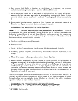 b) Las personas individuales o jurídicas no domiciliadas en Guatemala, que obtengan
exclusivamente rentas gravadas sujetas a retención definitiva del impuesto.
c) Las personas individuales que se desempeñan exclusivamente en relación de dependencia,
cuando se les haya efectuado la retención de la totalidad del impuesto en la fuente. En caso
contrario, deberán presentar la declaración jurada a la Dirección, pagando el impuesto resultante,
y
d) Los pequeños contribuyentes del Impuesto al Valor Agregado, que tengan autorización de la
Dirección para el pago de una cuota fija trimestral de dicho impuesto.
* Reformado por el Artículo 24 del Decreto 36-97 del Congreso de la República.
*ARTICULO 57. Personas individuales que trabajan en relación de dependencia. Quienes se
desempeñen en relación de dependencia, deberán presentar ante el patrono o empleador una
declaración jurada al inicio de sus actividades laborales, exclusivamente por los ingresos que
perciban de dicha actividad laboral, en los formularios que proporcionará la Dirección, en la cual
deberán constar como mínimo los datos siguientes:
a) Nombres y apellidos completos del empleado.
b) Domicilio Fiscal.
c) Número de identificación tributaria. Si no lo tuviere, deberá obtenerlo de la Dirección.
d) Nombres y apellidos completos, o razón social y domicilio fiscal de otros empleadores, si los
tuviere.
e) Monto de los sueldos y salarios que estima percibirá durante el período, y
f) Crédito estimado por Impuesto al Valor Agregado, el cual se determina así: multiplicando el
cincuenta por ciento (50%) del total de las rentas netas del trabajador por la tarifa del Impuesto
al Valor Agregado. El monto del crédito así estimado se multiplica por el porcentaje de
acreditamiento que establece el artículo 37 A, según el período por el cual está presentando la
declaración jurada ante el patrono y el resultado constituirá el monto del crédito estimado por
Impuesto al Valor Agregado que deberá incluir en dicha declaración, el cual queda sujeto a la
liquidación del período de que se trate.
Cuando por cualquier circunstancia se modifique cualesquiera de los datos arriba indicados, el
empleado deberá informar de ello mediante la presentación de una nueva declaración jurada en
formulario oficial ante su empleador, dentro del plazo de veinte (20) días hábiles inmediatos
siguientes a la fecha en que se produzca el cambio.
* Reformado por el Artículo 25 del Decreto Número 36-97 del Congreso de la República.
* Reformada la literal f) por el Artículo 16 del Decreto Número 44-2000 del Congreso de la República.
* Reformada la literal f) por el Artículo 8 del Decreto Número 80-2000 del Congreso de la República.
* ARTICULO 58. Derogado.
 