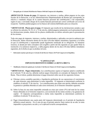 * Derogado por el Artículo 20 del Decreto Número 18-04 del Congreso de la República.
ARTICULO 59. Forma de pago. El impuesto, sus intereses y multas, deben pagarse en las cajas
fiscales de la Dirección, o en las Administraciones Departamentales de Rentas que corresponda, en
efectivo o mediante cheque de la cuenta bancaria personal del contribuyente o del responsable,
según el caso, o enviando cheque de la cuenta bancaria personal por correo certificado con aviso de
recepción. También podrán pagarse en los bancos del sistema habilitados para esa situación.
*ARTICULO 60. Plazos para el pago. El impuesto que resulte de las declaraciones juradas a que
se refieren los artículos 54, 55, 61 y 72 de esta ley, deberá pagarse juntamente con la presentación de
las declaraciones juradas, dentro de los plazos establecidos en dichos artículos para la presentación
de las mismas.
Todo otro pago de impuesto, intereses y multas, determinados o aplicados con previa audiencia por
la Dirección, deben efectuarse dentro de los diez (10) días hábiles inmediatos siguientes a la fecha
en que el contribuyente o responsable quede legalmente notificado de su obligación. Si interpone
recursos, la deuda por tales conceptos será exigible a partir del día siguiente en que quede firme la
resolución o la sentencia respectiva, y debe pagarse dentro de los diez (10) días hábiles inmediatos
siguientes, de la fecha en que se produce tal acto.
* Reformado el primer párrafo por el Artículo 26 del Decreto Número 36-97 del Congreso de la República.
*CAPITULO XIV
IMPUESTO DEFINITIVO SOBRE LA RENTA BRUTA
* Modificado el título del capítulo por el artículo 13 del Decreto Número 61-94 del Congreso de la República.
*ARTICULO 61. Pagos trimestrales. Los contribuyentes sujetos al régimen optativo establecido
en el artículo 72 de esta ley, deberán realizar pagos trimestrales en concepto de Impuesto Sobre la
Renta. Para el efecto, podrán determinar el pago trimestral sobre una de las siguientes formas:
a) Efectuar cierres contables parciales o liquidación preliminar de sus operaciones al vencimiento
de cada trimestre, para determinar la renta imponible. El impuesto se determinará conforme lo
establece el artículo 72 de esta ley. Los contribuyentes que elijan esta opción, deberán acumular
la ganancia o pérdida obtenida en cada cierre trimestral, en el trimestre inmediato siguiente;
b) Sobre la base de una renta imponible estimada en cinco por ciento (5%) del total de las rentas
brutas obtenidas en el trimestre respectivo, con exclusión de las rentas exentas y las ganancias de
capital. El impuesto correspondiente a dicha renta imponible se determinará conforme lo
establece el artículo 72 de esta ley; y,
c) Pagar trimestralmente una cuarta parte del impuesto determinado en el período de liquidación
definitiva anual anterior. En el caso de que el período anterior fuere menor de un año, la renta
imponible se proyectará a un año y se le aplicará la tarifa correspondiente.
 