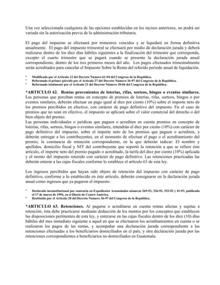 Una vez seleccionada cualquiera de las opciones establecidas en los incisos anteriores, no podrá ser
variada sin la autorización previa de la administración tributaria.
El pago del impuesto se efectuará por trimestres vencidos y se liquidará en forma definitiva
anualmente. El pago del impuesto trimestral se efectuará por medio de declaración jurada y deberá
realizarse dentro de los diez días hábiles siguientes a la finalización del trimestre que corresponda,
excepto el cuarto trimestre que se pagará cuando se presente la declaración jurada anual
correspondiente, dentro de los tres primeros meses del año. Los pagos efectuados trimestralmente
serán acreditados para cancelar el Impuesto Sobre la Renta del referido período anual de liquidación.
* Modificado por el Artículo 12 del Decreto Número 61-94 del Congreso de la República.
* Reformado el primer párrafo por el Artículo 27 del Decreto Número 36-97 del Congreso de la República.
* Reformado totalmente por el Artículo 21 del Decreto Número 18-04 del Congreso de la República.
*ARTICULO 62. Rentas provenientes de loterías, rifas, sorteos, bingos o eventos similares.
Las personas que perciban rentas en concepto de premios de loterías, rifas, sorteos, bingos o por
eventos similares, deberán efectuar un pago igual al diez por ciento (10%) sobre el importe neto de
los premios percibidos en efectivo, con carácter de pago definitivo del impuesto. En el caso de
premios que no sean en efectivo, el impuesto se aplicará sobre el valor comercial del derecho o del
bien objeto del premio.
Las personas individuales o jurídicas que paguen o acrediten en cuenta premios en concepto de
loterías, rifas, sorteos, bingos o eventos similares, retendrán el diez por ciento (10%) con carácter de
pago definitivo del impuesto, sobre el importe neto de los premios que paguen o acrediten, y
deberán entregar a los contribuyentes, en el momento de efectuar el pago o el acreditamiento del
premio, la constancia de retención correspondiente, en la que deberán indicar: El nombre y
apellidos, domicilio fiscal y NIT del contribuyente que soportó la retención a que se refiere éste
artículo, el importe neto del premio pagado o acreditado, la tarifa del diez por ciento (10%) aplicada
y el monto del impuesto retenido con carácter de pago definitivo. Las retenciones practicadas las
deberán enterar a las cajas fiscales conforme lo establece el artículo 63 de esta ley.
Los ingresos percibidos que hayan sido objeto de retención del impuesto con carácter de pago
definitivo, conforme a lo establecido en éste artículo, deberán consignarse en la declaración jurada
anual como ingresos que ya pagaron el impuesto.
* Declarado inconstitucional por sentencia en Expedientes Acumulados números 269-92, 326-92, 352-92 y 41-93, publicada
el 17 de marzo de 1994, en el Diario de Centro América.
* Restituido por el Artículo 28 del Decreto Numero 36-97 del Congreso de la República.
*ARTICULO 63. Retenciones. Al pagarse o acreditarse en cuenta rentas afectas y sujetas a
retención, ésta debe practicarse mediante deducción de los montos por los conceptos que establecen
las disposiciones pertinentes de esta ley, y enterarse en las cajas fiscales dentro de los diez (10) días
hábiles del mes inmediato siguiente a aquel en que se efectuaron los acreditamientos en cuenta o se
realizaron los pagos de las rentas, y acompañar una declaración jurada correspondiente a las
retenciones efectuadas a los beneficiarios domiciliados en el país, y otra declaración jurada por las
retenciones correspondientes a beneficiarios no domiciliados en Guatemala.
 