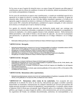 En los casos en que el agente de retención tome a su cargo el pago del impuesto que deba pagar el
contribuyente, para los efectos de establecer el monto de la retención, deberá incrementarse la renta
en el monto correspondiente al impuesto.
En los casos de cancelación en especie entre contribuyentes, o cuando por modalidad especial de la
operación no se pague en efectivo o acredite directamente la renta sujeta a retención, el agente de
retención debe, dentro del plazo de diez (10) días hábiles inmediatos siguientes a la fecha de la
operación, pagar la retención en efectivo e informar a la Dirección el nombre y apellido completos o
razón social, NIT y domicilio del beneficiario, cantidad de la especie entregada, el valor comercial
de la misma y el concepto por el cual se efectúa la entrega.
Los agentes de retención deberán presentar una declaración jurada anual, que contenga una
conciliación de las retenciones efectuadas a empleados en relación de dependencia, acompañando la
nómina de empleados y los salarios pagados durante el año calendario anterior. Dicha declaración
deberá presentarla, a más tardar el treinta y uno de marzo de cada año. En caso de no presentarse
esta declaración, se aplicarán las sanciones establecidas en el Código Tributario o en el Código
Penal.
* Reformado el último párrafo por el Artículo 22 del Decreto Número 18-04 del Congreso de la República.
*ARTICULO 64. Derogado.
* Declarado inconstitucional por sentencia de la Corte de Constitucionalidad en Expedientes Acumulados números 269-92,
326-92, 352-92 y 41-93, publicada el 17 de marzo de 1994, en el Diario de Centro América.
* Derogado por el Artículo 20 del Decreto Número 61-94 del Congreso de la República.
* Substituido por el Artículo 29 del Decreto Número 36-97 del Congreso de la República.
* Reformado el tercer párrafo por el Artículo 9 del Decreto Número 80-2000 del Congreso de la República.
* Derogado por el Artículo 23 del Decreto Número 18-04 del Congreso de la República.
*ARTICULO 65. Derogado
* Reformado por el Artículo 14 del Decreto Número 61-94 del Congreso de la República.
* Suspendido provisionalmente por la Corte de Constitucionalidad en Expedientes números 167-95, 179-95, 180-95 y 186-
95. Resoluciones publicadas el 6 y el 20 de abril de 1995.
* Derogada la literal a), por el Artículo 13 del Decreto Número 26-95 del Congreso de la República, Ley del Impuesto
Sobre Productos Financieros.
* Declarado inconstitucional todo el artículo, según sentencias publicadas el 23 de octubre de 1995 y el 23 de julio de 1996,
en el Diario de Centro América.
*ARTICULO 66. Retenciones sobre exportaciones.
* Declarado inconstitucional por sentencia de la Corte de Constitucionalidad en Expedientes Acumulados 269-92, 326-92,
352-92 y 41-93, publicada el 17 de marzo de 1994, en el Diario de Centro América.
*ARTICULO 67. Retenciones sobre rentas de los asalariados. Con excepción del caso
establecido en el artículo 56, inciso a), de esta ley, toda persona que pague o acredite a personas
domiciliadas en Guatemala, remuneraciones de cualquier naturaleza por servicios provenientes del
trabajo personal ejecutado en relación de dependencia, sean permanentes o eventuales, deben retener
el Impuesto Sobre la Renta que corresponda. Igual obligación aplica a los empleados o funcionarios
públicos, que tengan a su cargo el pago de sueldos y otras remuneraciones, por servicios prestados a
los organismos del Estado, sus entidades descentralizadas, autónomas, las municipalidades y sus
 