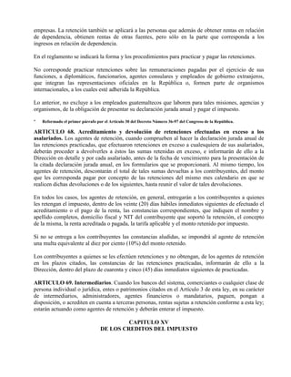 empresas. La retención también se aplicará a las personas que además de obtener rentas en relación
de dependencia, obtienen rentas de otras fuentes, pero sólo en la parte que corresponda a los
ingresos en relación de dependencia.
En el reglamento se indicará la forma y los procedimientos para practicar y pagar las retenciones.
No corresponde practicar retenciones sobre las remuneraciones pagadas por el ejercicio de sus
funciones, a diplomáticos, funcionarios, agentes consulares y empleados de gobierno extranjeros,
que integran las representaciones oficiales en la República o, formen parte de organismos
internacionales, a los cuales esté adherida la República.
Lo anterior, no excluye a los empleados guatemaltecos que laboren para tales misiones, agencias y
organismos, de la obligación de presentar su declaración jurada anual y pagar el impuesto.
* Reformado el primer párrafo por el Artículo 30 del Decreto Número 36-97 del Congreso de la República.
ARTICULO 68. Acreditamiento y devolución de retenciones efectuadas en exceso a los
asalariados. Los agentes de retención, cuando comprueben al hacer la declaración jurada anual de
las retenciones practicadas, que efectuaron retenciones en exceso a cualesquiera de sus asalariados,
deberán proceder a devolverles a éstos las sumas retenidas en exceso, e informarán de ello a la
Dirección en detalle y por cada asalariado, antes de la fecha de vencimiento para la presentación de
la citada declaración jurada anual, en los formularios que se proporcionará. Al mismo tiempo, los
agentes de retención, descontarán el total de tales sumas devueltas a los contribuyentes, del monto
que les corresponda pagar por concepto de las retenciones del mismo mes calendario en que se
realicen dichas devoluciones o de los siguientes, hasta reunir el valor de tales devoluciones.
En todos los casos, los agentes de retención, en general, entregarán a los contribuyentes a quienes
les retengan el impuesto, dentro de los veinte (20) días hábiles inmediatos siguientes de efectuado el
acreditamiento o el pago de la renta, las constancias correspondientes, que indiquen el nombre y
apellido completos, domicilio fiscal y NIT del contribuyente que soportó la retención, el concepto
de la misma, la renta acreditada o pagada, la tarifa aplicable y el monto retenido por impuesto.
Si no se entrega a los contribuyentes las constancias aludidas, se impondrá al agente de retención
una multa equivalente al diez por ciento (10%) del monto retenido.
Los contribuyentes a quienes se les efectúen retenciones y no obtengan, de los agentes de retención
en los plazos citados, las constancias de las retenciones practicadas, informarán de ello a la
Dirección, dentro del plazo de cuarenta y cinco (45) días inmediatos siguientes de practicadas.
ARTICULO 69. Intermediarios. Cuando los bancos del sistema, comerciantes o cualquier clase de
persona individual o jurídica, entes o patrimonios citados en el Artículo 3 de esta ley, en su carácter
de intermediarios, administradores, agentes financieros o mandatarios, paguen, pongan a
disposición, o acrediten en cuenta a terceras personas, rentas sujetas a retención conforme a esta ley;
estarán actuando como agentes de retención y deberán enterar el impuesto.
CAPITULO XV
DE LOS CREDITOS DEL IMPUESTO
 