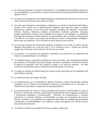 a) Las rentas que obtengan los organismos del Estado y sus entidades descentralizadas, autónomas,
las municipalidades y sus empresas, excepto las provenientes de personas jurídicas formadas con
capitales mixtos.
b) Las rentas que obtengan las universidades legalmente autorizadas para funcionar en el país y los
centros educativos privados como centros de cultura.
c) Las rentas que obtengan las asociaciones o fundaciones no lucrativas legalmente autorizadas e
inscritas como exentas ante la Administración Tributaria, que tengan por objeto la caridad,
beneficencia, asistencia o el servicio social, culturales, científicas de educación e instrucción,
artísticas, literarias, deportivas, políticas, profesionales, sindicales, gremiales, religiosas,
colegios profesionales, siempre que la totalidad de los ingresos que obtengan y su patrimonio
provengan de donaciones o cuotas ordinarias o extraordinarias y que se destinen exclusivamente
a los fines de su creación y en ningún caso distribuyan, directa o indirectamente, utilidades o
bienes entre sus integrantes. De lo contrario no serán sujetos de esta exención.
d) Las rentas que obtengan las instituciones religiosas, cualquiera sea su credo, en cuanto a las que
obtengan directamente por razón del culto y de la asistencia social o cultural que presten,
siempre que se destinen exclusivamente a los fines de su creación.
e) Los intereses y las comisiones de préstamos contratados en el exterior por los organismos del
Estado, las municipalidades y sus entidades.
f) Las indemnizaciones o pensiones percibidas por causa de muerte o por incapacidad producida
por accidente o enfermedad; ya sea que los pagos sean únicos o periódicos, se efectúen conforme
el régimen de seguridad social, por contrato de seguro o en virtud de sentencia. No están
exentas las remuneraciones que se continúen percibiendo durante las licencias.
g) Los pagos en concepto de indemnización por tiempo servido, percibidos por los trabajadores del
sector público y privado.
h) Las indemnizaciones por seguros de daños.
i) Las remuneraciones que los diplomáticos, agentes consulares y demás representantes oficiales
acreditados ante el Gobierno de Guatemala, reciban por el desempeño de sus funciones, en
condición de reciprocidad, y siempre que no sean guatemaltecos.
j) Las remuneraciones por servicios técnicos prestados por personas no domiciliadas en el país al
Gobierno o instituciones oficiales, cuando dichas remuneraciones fueren pagadas por gobiernos
o instituciones extranjeras o internacionales. Asimismo, las remuneraciones a personas
individuales o a personas jurídicas, no domiciliadas en el país, por la prestación de servicios
técnicos, científicos y de consultoría a los organismos del Estado, sus entidades descentralizadas
o autónomas, las municipalidades y sus empresas, cuando sean pagadas con recursos externos
provenientes de donaciones.
k) Los importes recibidos en concepto de herencias, legados o donaciones.
 
