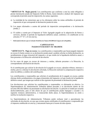 *ARTICULO 70. Regla general. Los contribuyentes que conforme a esta ley están obligados a
prestar declaración jurada del Impuesto Sobre la Renta, tienen derecho a deducir del impuesto que
corresponda al período anual de imposición, las sumas siguientes:
a) La totalidad de las retenciones que se les efectuaron sobre las rentas atribuibles al período de
imposición al que corresponde la declaración jurada de renta.
b) Los pagos efectuados a cuenta del período de imposición correspondiente a la declaración
jurada, y
c) El crédito a cuenta por el Impuesto al Valor Agregado pagado en la adquisición de bienes y
servicios, durante el período de liquidación definitiva anual, conforme a lo establecido en los
artículos 37 “A” y 41 de esta ley.
* Reformada la literal c) por el Artículo 10 del Decreto Número 80-2000 del Congreso de la República.
CAPITULO XVI
PAGOS EN EXCESO Y SU TRAMITE
*ARTICULO 71. Pago en exceso. Los contribuyentes o responsables que hayan pagado impuesto
en exceso lo harán constar en su declaración jurada anual y podrán solicitar en dicha declaración, su
acreditamiento al pago trimestral del impuesto o al que resulte de la liquidación definitiva anual, o
bien presentar a la Dirección solicitud de devolución.
En los casos de pagos en exceso de intereses y multas, deberán presentar a la Dirección, la
correspondiente solicitud de devolución.
Si el contribuyente que solicite la devolución de lo pagado en exceso, adeudare tributos, intereses o
multas, previo a efectuar la devolución solicitada, la Dirección realizará la compensación respectiva
entre los débitos y créditos del contribuyente.
Los contribuyentes o responsables que soliciten el acreditamiento de lo pagado en exceso, podrán
efectuar dicho acreditamiento a los pagos trimestrales del impuesto o al que resulte de la liquidación
definitiva anual, que tengan que realizar al día siguiente de presentada la declaración jurada.
Las devoluciones que soliciten los contribuyentes o responsables, se efectuarán en efectivo. La
Superintendencia de Administración Tributaria deberá proceder a su devolución dentro de los
noventa (90) días hábiles de presentada la solicitud de devolución. La petición se tendrá por resuelta
desfavorablemente, para el sólo efecto de que el contribuyente pueda impugnar o acceder a la
siguiente instancia administrativa, si transcurrido dicho plazo, la Superintendencia no emite y
notifica la resolución respectiva.
La Superintendencia de Administración Tributaria podrá rechazar total o parcialmente las
solicitudes de devolución, en caso que existan ajustes notificados al contribuyente o responsable por
el impuesto establecido en esta ley y únicamente hasta por el monto de tales ajustes.
 
